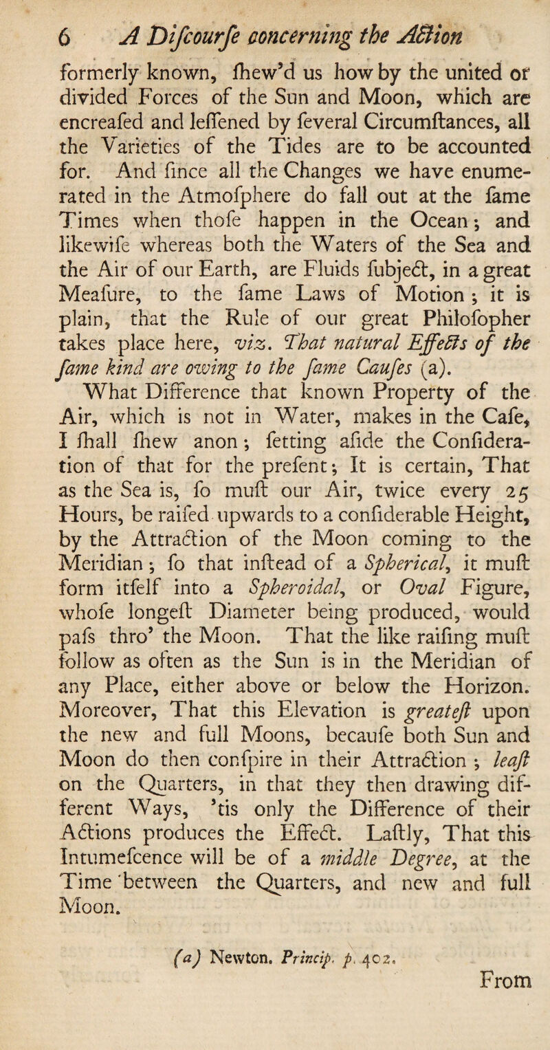 formerly known, fhew’d us how by the united of divided Forces of the Sun and Moon, which are encreafed and leffened by feveral Circumftances, all the Varieties of the Tides are to be accounted for. And fince all the Changes we have enume¬ rated in the Atmofphere do fall out at the fame Times when thofe happen in the Ocean; and likewife whereas both the Waters of the Sea and the Air of our Earth, are Fluids fubjedt, in a great Meafure, to the fame Laws of Motion ; it is plain, that the Rule of our great Philofopher takes place here, viz. That natural Effefts of the fame kind are owing to the fame Caufes (a). What Difference that known Property of the Air, which is not in Water, makes in the Cafe, I fhall fhew anon; fetting afide the Confidera- tion of that for the prefent; It is certain, That as the Sea is, fo mud our Air, twice every 25 Hours, be raifed upwards to a confiderable Height, by the Attradion of the Moon coming to the Meridian *, fo that indead of a Spherical, it mud form itfelf into a Spheroidal, or Oval Figure, whofe longed Diameter being produced, would pafs thro’ the Moon. That the like raifing mud follow as often as the Sun is in the Meridian of any Place, either above or below the Horizon. Moreover, That this Elevation is greateft upon the new and full Moons, becaufe both Sun and Moon do then confpire in their Attrabtion •, leaf on the Quarters, in that they then drawing dif¬ ferent Ways, ’tis only the Difference of their Abtions produces the Effect. Ladly, That this Intumefcence will be of a middle Degree, at the Time between the Quarters, and new and full Moon. (a) Newton. Princip, p. 402, From