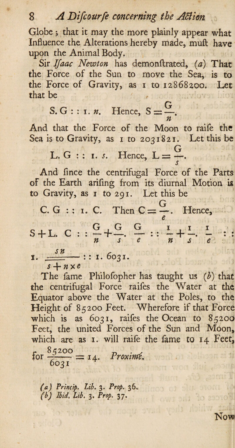 Globe ; that it may the more plainly appear what Influence the Alterations hereby made, muft have upon the Animal Body. Sir IJaac Newton has demonftrated, (a) That the Force of the Sun to move the Sea, is to the Force of Gravity, as i to 12868200. Let that be * S. G : : 1. n. Hence, S = —. n And that the Force of the Moon to raife the Sea is to Gravity, as 1 to 2031821. Let this be L. G : : 1. s. Hence, L = —. And fince the centrifugal Force of the Parts of the Earth ariflng from its diurnal Motion is to Gravity, as 1 to 291. Let this be Q C. G : : 1. C. Then C = —. Hence, S + L. C G , G — 4-— n s G e L + L. L n s e • • • » sn r x. =-: : 1. 6031. The fame Philofopher has taught us (b) that the centrifugal Force raifes the Water at the Equator above the Water at the Poles, to the Height of 85200 Feet. Wherefore if that Force which is as 6031, raifes the Ocean to 85200 Feet, the united Forces of the Sun and Moon, which are as 1. will raife the fame to 14 Feet, r 85200 „ . , tor —- = 14. Proximo, 6031 (a) Princip. Lib. 3. Prop. 36. (b) Ibid, Lib. 3. Prop, 37.