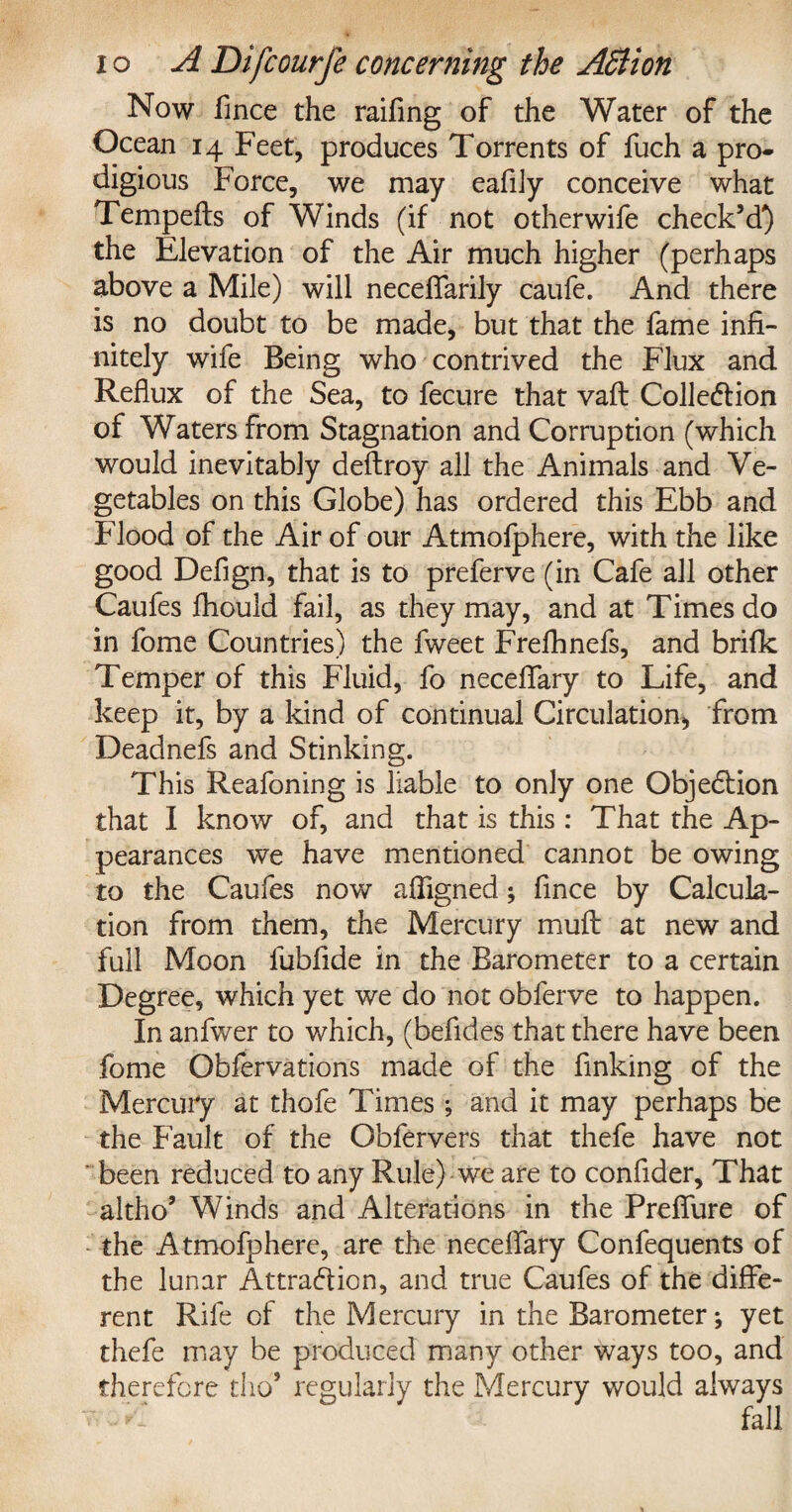 Now fmce the railing of the Water of the Ocean 14 Feet, produces Torrents of fuch a pro* digious Force, we may eafiJy conceive what Tempefts of Winds (if not otherwife check’d^) the Elevation of the Air much higher (perhaps above a Mile) will neceffarily caufe. And there is no doubt to be made, but that the fame infi¬ nitely wife Being who contrived the Flux and Reflux of the Sea, to fecure that vafl Collection of Waters from Stagnation and Corruption (which would inevitably deftroy all the Animals and Ve¬ getables on this Globe) has ordered this Ebb and Flood of the Air of our Atmofphere, with the like good Defign, that is to preferve (in Cafe all other Caufes fhould fail, as they may, and at Times do in fome Countries) the fweet Frefhnefs, and brifk Temper of this Fluid, fo neceffary to Life, and keep it, by a kind of continual Circulation, from Deadnefs and Stinking. This Reafoning is liable to only one Objection that I know of, and that is this : That the Ap¬ pearances we have mentioned cannot be owing to the Caufes now affigned; fince by Calcula¬ tion from them, the Mercury mull at new and full Moon fubfide in the Barometer to a certain Degree, which yet we do not obferve to happen. In anfwer to which, (befides that there have been fome Obfervations made of the finking of the Mercury at thofe Times; and it may perhaps be the Fault of the Obfervers that thefe have not been reduced to any Rule) we are to confider. That altho’ Winds and Alterations in the PrefTure of the Atmofphere, are the neceffary Confequents of the lunar Attraction, and true Caufes of the diffe¬ rent Rife of the Mercury in the Barometer; yet thefe may be produced many other ways too, and therefore tho’ regularly the Mercury would always fall