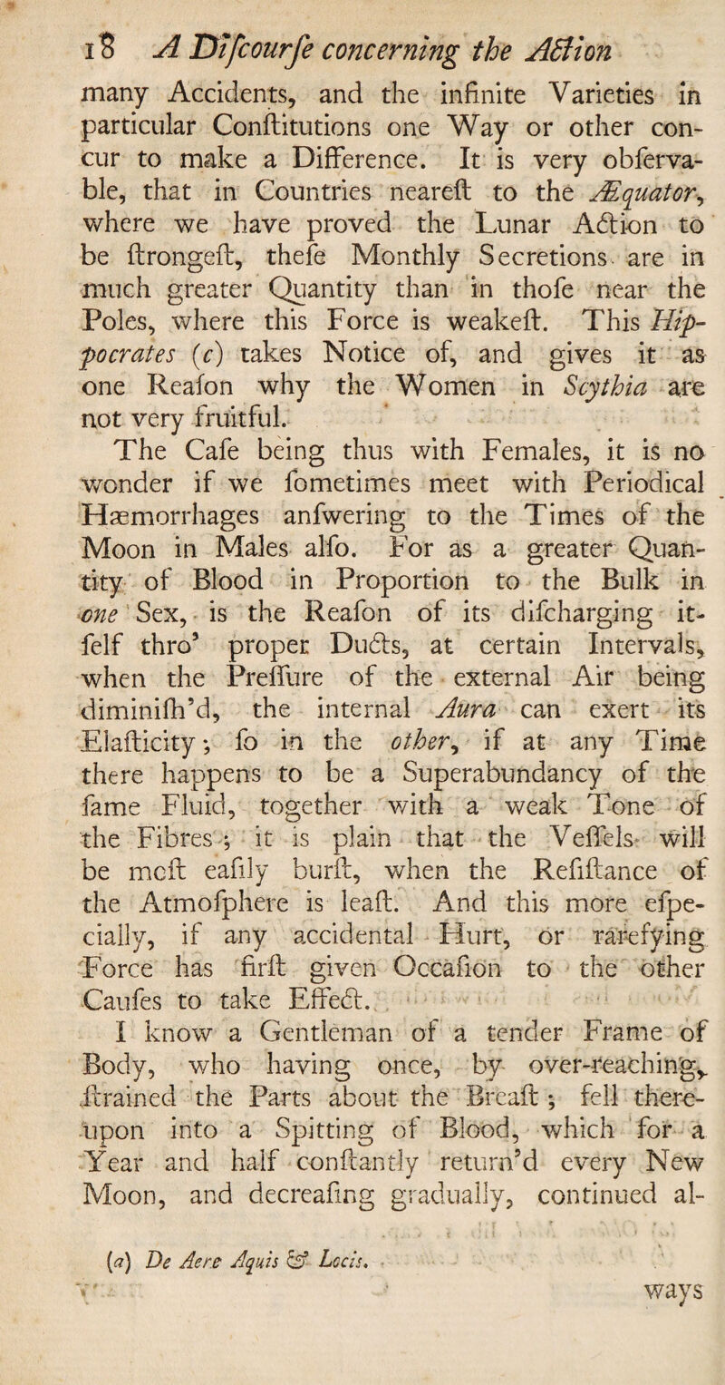 many Accidents, and the infinite Varieties in particular Conflitutions one Way or other con¬ cur to make a Difference. It is very obferva- ble, that in Countries neared to the JEquator, where we have proved the Lunar Adion to be dronged, thefe Monthly Secretions are in much greater Quantity than in thofe near the Poles, where this Force is weakeft. This Hip¬ pocrates (c) takes Notice of, and gives it as one Reafon why the Women in Scythia arc not very fruitful. The Cafe being thus with Females, it is no wonder if we fometimes meet with Periodical Haemorrhages anfwering to the Times of the Moon in Males alfo. For as a greater Quan¬ tity of Blood in Proportion to the Bulk in one Sex, is the Reafon of its difcharging it- felf thro5 proper Duds, at certain Intervals, when the Preffure of the external Air being diminifh’d, the internal Aura can exert its Eladicity; fo in the other, if at any Time there happens to be a Superabundancy of the fame Fluid, together with a weak Tone of the Fibres ; it is plain that the Veffels* will be me ft eafily burd, when the Refinance of the At'mofphere is lead. And this more efpe- ciallv, if any accidental Hurt, or rarefying Force has 'fird given Occafion to the other Caufes to take Efifed. I know a Gentleman of a tender Frame of Body, who having once, by over-reachm'gy ..drained the Parts about the Bread; fell there¬ upon into a Spitting of Blood, which for a Year and half confcantly return’d every New Moon, and decreafing gradually, continued al- {a) De Acre Aquis &■ Lccis. ways