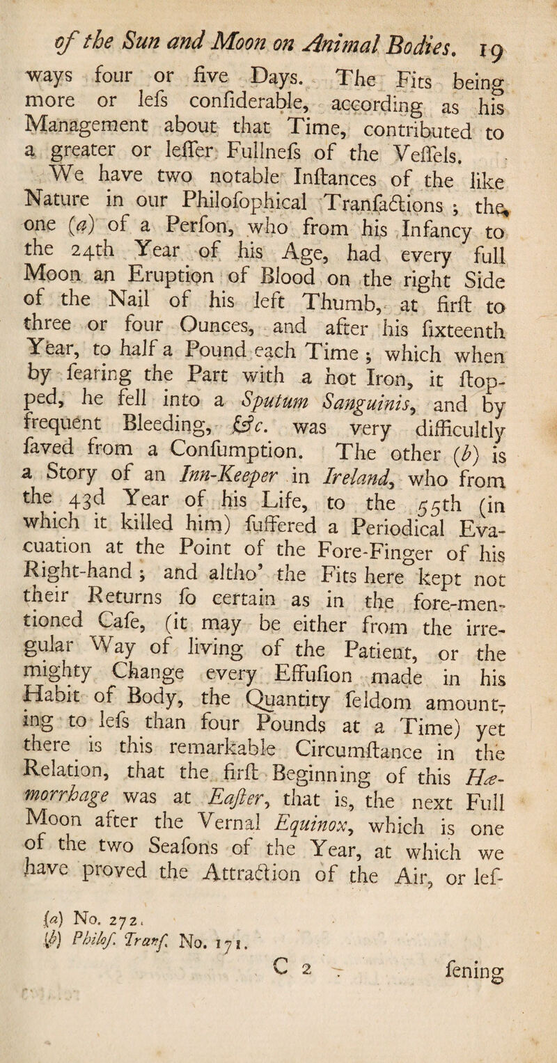 ways four or five Days. The Fits being more or lefs confiderable, according as his Management about that Time, contributed to a greater or lefler Fullnefs of the Veflels. We have two notable Inftances of the like Nature in our Philofophical Tranfadions ; the, one ('a) of a Ferfon, who from his Infancy to the 24th Year of his Age, had every full Moon an Eruption of Blood on the right Side of the Nail of his left Thumb, at firft to three or four Ounces, and after his fixteenth Year, to half a Pound each Time j which when by fearing the Part with a hot Iron, it Hop¬ ped, he fell into a Sputum Sanguinis, and by frequent Bleeding, fcjfc. was very difficultly laved fiom a Confumption. The other (E) is a Story of an Inn-Keeper in Ireland, who from the 43d Year of his Life, to the 55th (in which it killed him) fuftered a Periodical Eva¬ cuation at the Point of the Fore-Fino-er of his Right-hand ; and altno the Fits here kept not ttieir Returns fo certain as in the fore-mem tioned Cafe, (it may be either from the irre¬ gular Way of living of the Patient, or the mighty Change every Effufion made in his Habit of Body, the Quantity feldom amountT ing to lefs than four Pounds at a Time) yet there is this remarkable Circumftance in the Relation, that the firft Beginning of this Hae¬ morrhage was at Eafter, that is, the next Full Moon after the Vernal Equinox^ which is one of the two Seafons of the Year, at which we have proved the Attradion of the Air, or lef- C 2 [a) No. 272 < 0) Pbilof Tranf No. 171. fening