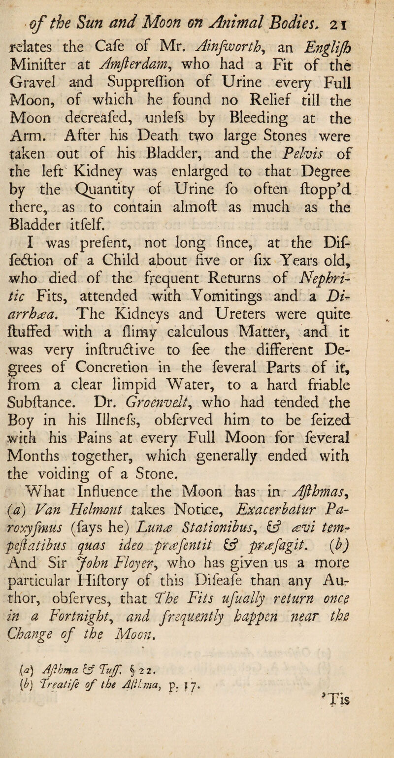 relates the Cafe of Mr. Ainfworth, an Englijh Minifler at Amfterdam, who had a Fit of the Gravel and Suppreffion of Urine every Full Moon, of which he found no Relief till the Moon decreafed, unlefs by Bleeding at the Arm. After his Death two large Stones were taken out of his Bladder, and the Pelvis of the left Kidney was enlarged to that Degree by the Quantity of Urine fo often flopp’d there, as to contain almofl as much as the Bladder itfelf. I was prefent, not long fince, at the Dif fedlion of a Child about five or fix Years old, who died of the frequent Returns of Nephri¬ tic Fits, attended with Vomitings and a Di¬ arrhea. The Kidneys and Ureters were quite fluffed with a flimy calculous Matter, and it was very inflru&ive to fee the different De¬ grees of Concretion in the feveral Parts of it, from a clear limpid Water, to a hard friable Subfiance. Dr. Groenvelt, who had tended the Boy in his Illnefs, obferved him to be feized with his Pains at every Full Moon for feveral Months together, which generally ended with the voiding of a Stone. What Influence the Moon has in AJlhmas, (a) Van Helmont takes Notice, Exacerbatur Fa¬ ro >:y Jims (fays he) Lune Stationibus, & evi tem- peftatibus quas ideo prefent it £5? prefagit. (b) And Sir John Flayer, who has given us a more particular Hiflory of this Difeafe than any Au¬ thor, obferves, that The Fits ufually return once in a Fortnight, and frequently happen near the Change of the Moon. {a) Ajlhma 13 Tuff. § 22. [b) Treatife of the AtUma, p. \ y. >Ti$