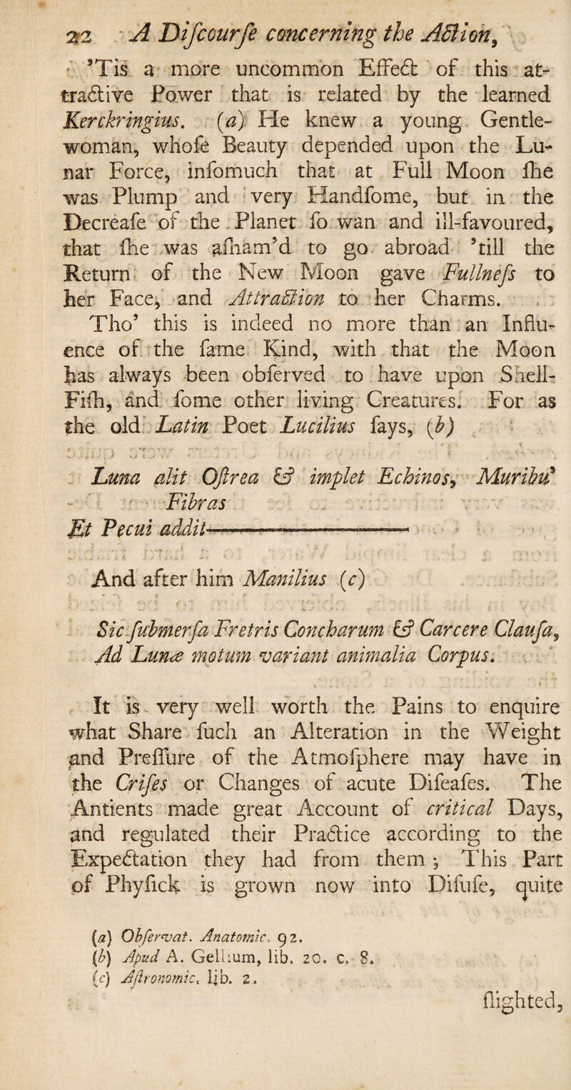 3Tis a more uncommon EfFeCt of this at¬ tractive Power that is related by the learned Kerckringius. (a) He knew a young Gentle¬ woman, whofe Beauty depended upon the Lu¬ nar Force, infomuch that at Full Moon fhe was Plump and very Handfome, but in the Decreafe of the Planet fo wan and ill-favoured, that fhe was afham'd to go abroad ’till the Return of the New Moon gave Fullnefs to her Face, and Attraction to her Charms. Tho3 this is indeed no more than an Influ¬ ence of the fame Kind, with that the Moon has always been obferved to have upon Snell- Fifh, and fome other living Creatures. For as the old Latin Poet Lucilius fays, (b) C.wUp CT'.V' r •• »« . A • •. Luna alit OJlrea & implet Echinos, Muribtd Fibras Ft Pecui addit—---— And after him Manilius (V) * - i„ - w A ■ - i i> * - • •%«'4 V * ^ • • * ■ * I' h ' - ’■ Sic fubmerfa Fretris Conch arum & Car cere Claufa, Ad Lun<e motum variant animalia Corpus. It is very well worth the Pains to enquire what Share fuch an Alteration in the Weight pnd Preffure of the Atmofphere may have in the Crifes or Changes of acute Difeafes. The Antients made great Account of critical Days, and regulated their Practice according to the Expectation they had from them *, This Part of Phyfick is grown now into Difufe, quite [a) Qbferae at. Anatomic. 92. \b) Apud A. Gellium, lib. 20. c, 8. (c) Agronomic« lib. 2. flighted.