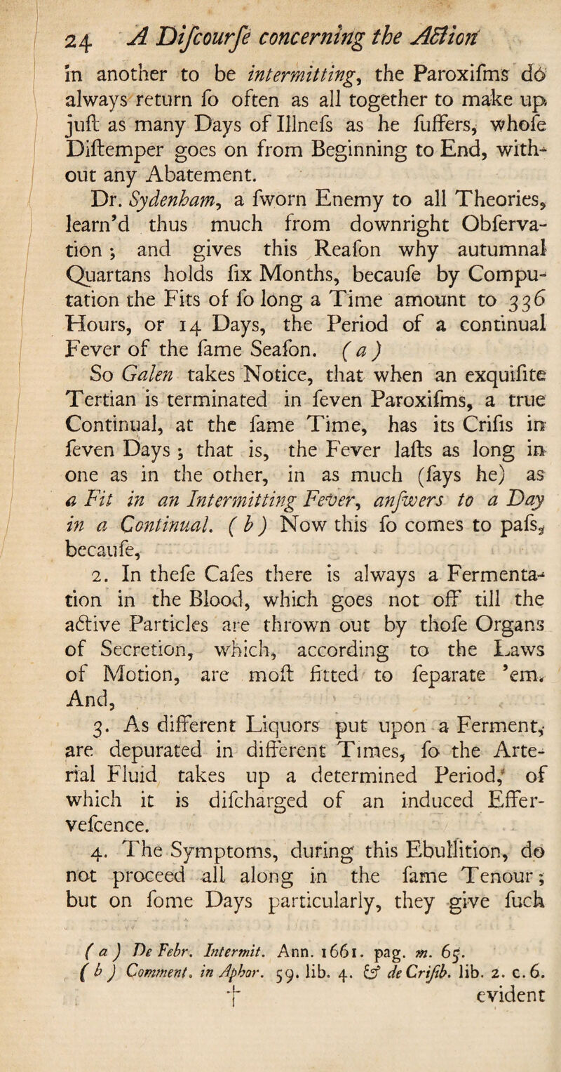 in another to be intermitting, the Paroxifms d6 always return fo often as all together to make up juft as many Days of Illnefs as he fuffers, whofe Diftemper goes on from Beginning to End, with¬ out any Abatement. Dr. Sydenham, a fworn Enemy to all Theories, learn’d thus much from downright Obferva- tion ; and gives this Reafon why autumnal Quartans holds fix Months, becaufe by Compu¬ tation the Fits of fo long a Time amount to 336 Hours, or 14 Days, the Period of a continual Fever of the fame Seafon. (a) So Galen takes Notice, that when an exquifite Tertian is terminated in feven Paroxifms, a true Continual, at the fame Time, has its Crifis in feven Days ; that is, the Fever lafts as long in one as in the other, in as much (fays he) as a Fit in an Intermitting Fever, anfwers to a Day in a Continual. ( b) Now this fo comes to pafs, becaufe, 2. In thefe Cafes there is always a Fermenta^ tion in the Blood, which goes not off till the active Particles are thrown out by thofe Organs of Secretion, which, according to the Laws of Motion, are moft fitted to feparate ’em. And, ' . 3. As different Liquors put upon a Ferment,- are depurated in different Times, fo the Arte¬ rial Fluid takes up a determined Period; of which it is difcharged of an induced Effer- vefcence. 4. The Symptoms, during this Ebullition, do not proceed all along in the fame Tenour; but on fome Days particularly, they give fuch ( a ) De Febr. Intermit. Ann. 1661. pag. m. 6$. ( b ) Comment. in Aphor. 59. lib. 4. deCrtfib. lib. 2. C.6. f evident