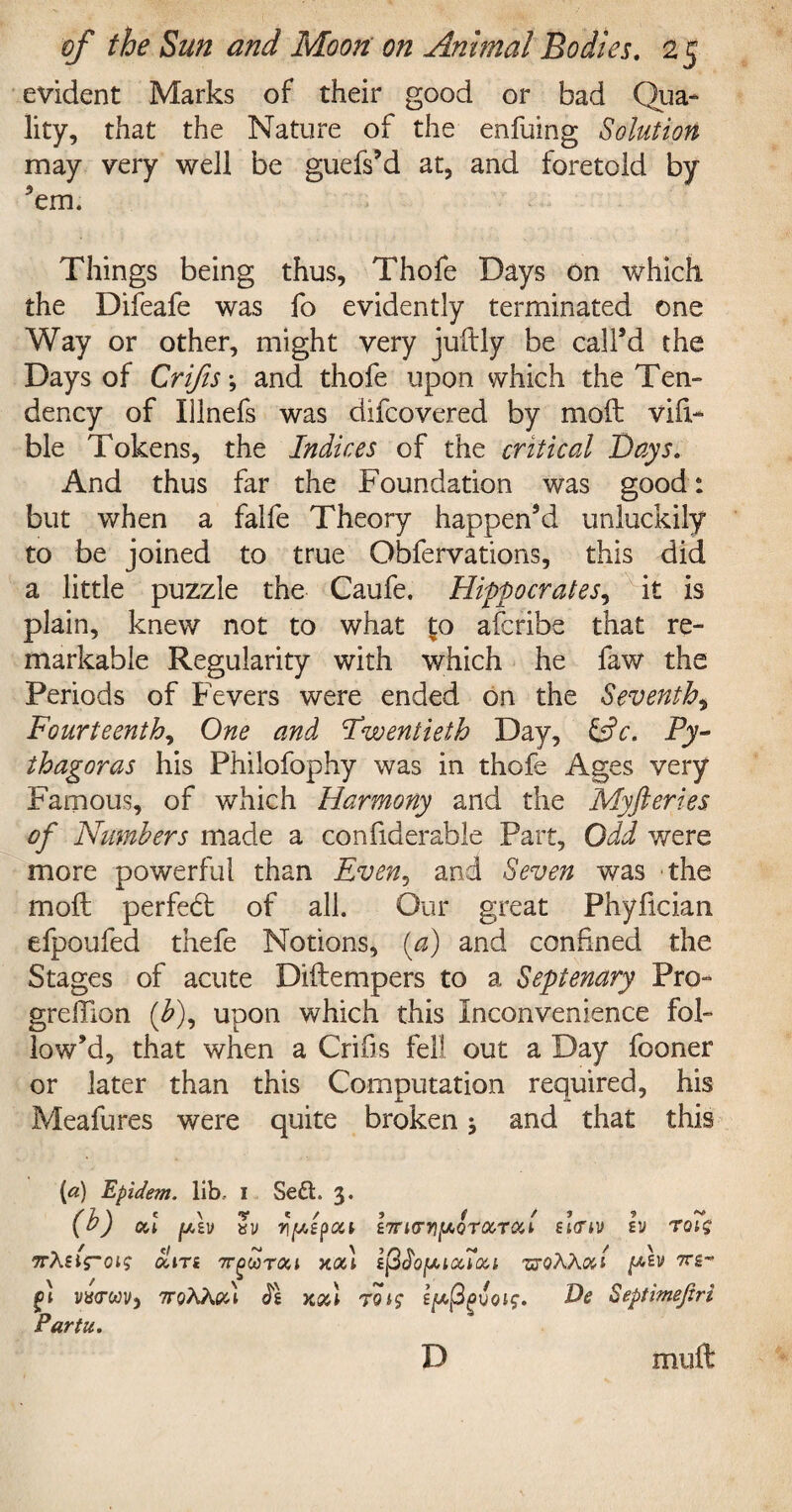 evident Marks of their good or bad Qua¬ lity, that the Nature of the enfuing Solution may very well be guefs’d at, and foretold by Jem. Things being thus, Thofe Days on which the Difeafe was fo evidently terminated one Way or other, might very juftly be call’d the Days of Crifis; and thofe upon which the Ten¬ dency of Illnefs was difcovered by moil via¬ ble Tokens, the Indices of the critical Bays. And thus far the Foundation was good: but when a falfe Theory happen’d unluckily to be joined to true Obfervations, this did a little puzzle the Caufe. Hippocrates, it is plain, knew not to what 1:0 afcribe that re¬ markable Regularity with which he faw the Periods of Fevers were ended on the Seventh, Fourteenth, One and twentieth Day, &c. Py¬ thagoras his Philofophy was in thofe Ages very Famous, of which Harmony and the Myfteries of Numbers made a confiderable Part, Odd were more powerful than Even, and Seven was the moil perfect of all. Our great Phyfician efpoufed thefe Notions, {a) and confined the Stages of acute Diilempers to a Septenary Pro- greffion (£), upon which this Inconvenience fol¬ low’d, that when a Crifis fell out a Day fooner or later than this Computation required, his Meafures were quite broken j and that this [a) Epidem. lib, I Se£t. 3. (b) od flzv ay r\[Atpou lirKTYi^Qrocrod £i<nv h) T01$ TrXtifTOlS oltTi 7TgOOT&l XOi) IpbofMCtTcCl TXQWml fv 7TS- fi va<rwy, 7roAAcd xod 7s/x(3gioi$. De Septimefiri Partu. muft D