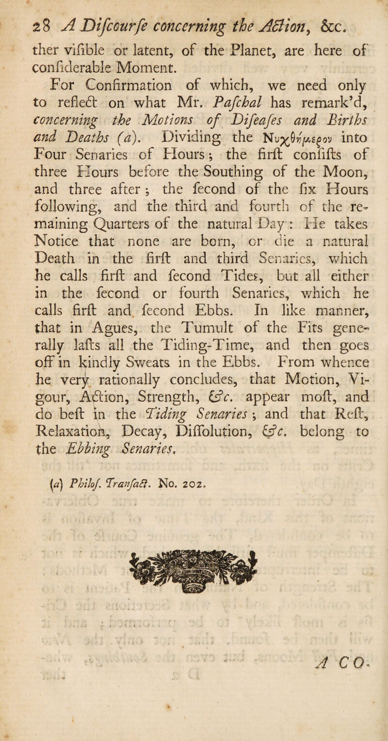 ther vifible or latent, of the Planet, are here of confiderable Moment. For Confirmation of which, we need only to refledt on what Mr. Pafchal has remark’d, concerning the Motions of Difeafes and Births and Deaths (a). Dividing the Nu^Ovpsgov into Four Senaries of Hours; the firft confifts of three Flours before the Southing of the Moon, and three after ; the fecond of the fix Hours following, and the third and fourth of the re¬ maining Quarters of the natural Day : He takes Notice that none are born, or die a natural Death in the firft and third Senaries, which he calls firft and fecond Tides, but all either in the fecond or fourth Senaries, which he calls firft and fecond Ebbs. In like manner, that in Agues, the Tumult of the Fits gene** rally lafts all the Tiding-Time, and then goes off in kindly Sweats in the Ebbs. From whence he very rationally concludes, that Motion, Vi¬ gour, Adtion, Strength, £s?V. appear moft, and do beft in the Tiding Senaries \ and that Reft, Relaxation, Decay, Diffolution, &c. belong to the Ebbing Senaries. (a) Philo/. Pran fa ft. No. 202. A CO.