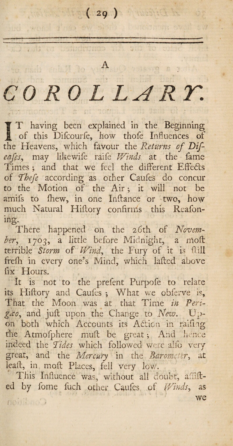 A CO RO L LA RT. IT having been explained in the Beginning of this Difcourfe, how thofe Influences of the Heavens, which favour the R.eturm of Dif- eafes, may likewife raife Winds at the fame Times; and that we feel the different Effedls of jThefe according as other Caufes do concur to the Motion of the Air; it will not be amifs to fhew, in one Indance or two, how much Natural Hiftory confirms this Reafon- ing. There happened on the 26th of Novem¬ ber, 1703, a little before Midnight, a nloft terrible Storm of Wind, the Fury of it is fall frefh in every one’s Mind, which lafted above fix Hours. It is not to the prefent Purpofe to relate its Hiftory and Caufes ; What we obferve is. That the Moon was at that Time in Pert- gxo, and juft upon the Change to New. Up¬ on both which Accounts its Action in ralfmg the Atmofphere muff be great *, And hence indeed the Tides which followed were alfo very great, and the Mercury in the Barometer, at ieaft, in moft Places, fell very low. This Influence was, without all doubt, a {lift¬ ed by fome fuch other Caufes of Winds, as we