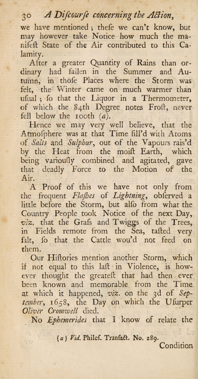 we have mentioned ; thefe we can’t know, but may however take Notice how much the ma~ nifeft State of the Air contributed to this Ca¬ lamity. After a greater Quantity of Rains than or¬ dinary had fallen in the Summer and Au¬ tumn, in thofe Places where the Storm was felt, the Winter came on much warmer than ufual ; fo that the Liquor in a Thermometer, of which the 84th Degree notes Froft, never fell below the 100th [a). Hence we may very well believe, that the Atmofphere was at that Time fill’d with Atoms of Salts and Sulphur, out of the Vapours rais’d by the Heat from the moift Earth, which being varioufiy combined and agitated, gave that deadly Force to the Motion of the Air. A Proof of this we have not only from the frequent Flafhes of Lightnings obferved a little before the Storm, but alfo from what the Country People took Notice of the next Day, viz. that the Grafs and Twiggs of the Trees, in Fields remote from the Sea, tailed very fait, fo that the Cattle wou’d not feed on them. Our Hillories mention another Storm, which if not equal to this laft in Violence, is how¬ ever thought the greatell that had then ever been known and memorable from the Time at which it happened, viz. on the 3d of Sep¬ tember, 1658, the Day on which the Ufurper Oliver Cromwell died. No Ephemerides that I know of relate the (a) Vid. Philcf. Tranfatt. No. 289. Condition