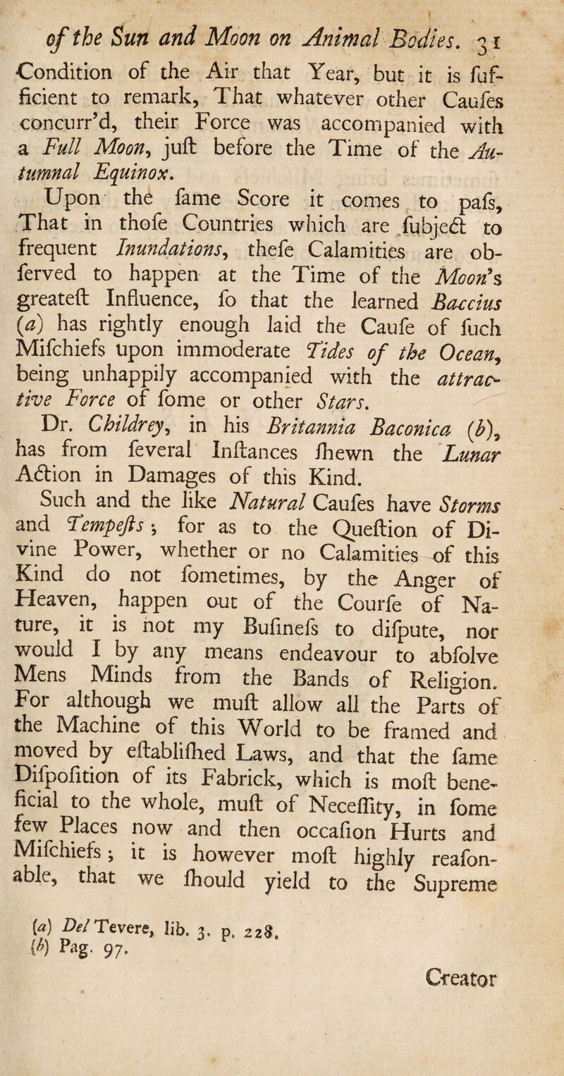 Condition of the Air that Year, but it is fuf- ficient to remark, That whatever other Caufes concurr’d, their Force was accompanied with a Full Moon, juft before the Time of the Au¬ tumnal Equinox. Upon the fame Score it comes to pafs. That in thofe Countries which are fubjedi to frequent Inundations, thefe Calamities are ob- ferved to happen at the Time of the Moon's greateft Influence, fo that the learned Baecius (a) has rightly enough laid the Caufe of fuch Mifchiefs upon immoderate Tides of the Ocean, being unhappily accompanied with the attrac¬ tive Force of fome or other Stars. Dr. Childrey, in his Britannia Baconica (<£), has from feveral Inftances ihewn the Lunar Adlion in Damages of this Kind. Such and the like Natural Caufes have Storms and Tempefts •, for as to the Queftion of Di¬ vine Power, whether or no Calamities of this Kind do not fometimes, by the Anger of Heaven, happen out of the Courfe of Na¬ ture, it is not my Buflnefs to difpute, nor would I by any means endeavour to abfolve Mens Minds from the Bands of Religion. For although we muft allow all the Parts of the Machine of this World to be framed and moved by eftablifhed Laws, and that the fame Difpofltion of its Fabrick, which is moft bene¬ ficial to the whole, muft of Neceffity, in fome few Places now and then occafion Hurts and Milchiefs *, it is however moft highly reafon- able, that we fhould yield to the Supreme [a) Del Tevere, lib. 3, p, 228, ih) Pag- 97- Creator