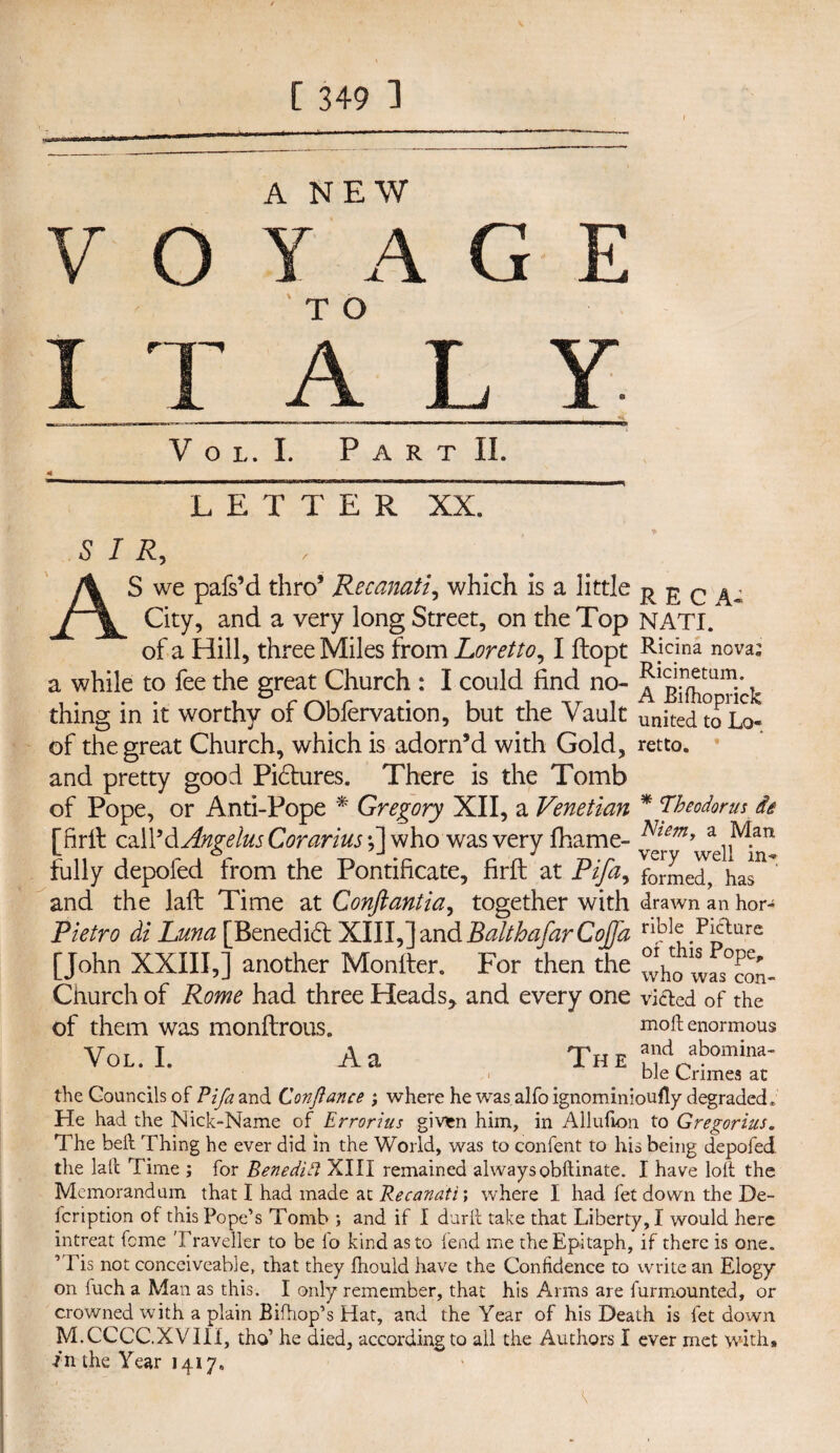 V o A NEW A G E T O A L V O L. I. P A R T II. LETTER XX. SIR, AS we pafs’d thro* Recanati, which is a little City, and a very long Street, on the Top NATI. of a Hill, three Miles from Loretto, I ftopt Rjcina nova’ a while to fee the great Church : I could find no- T thing in it worthy or Oblervation, but the Vault united to Lo- of the great Church, which is adorn’d with Gold, retto. and pretty good Pictures. There is the Tomb of Pope, or Anti-Pope * Gregory XII, a Venetian * Theodor us it 'firft call'd Angelas Corarius ;] who was very fhame- Nim> a M.an l o y-» j verv wel fully depofed from the Pontificate, firft at Pifa, formed, has and the laft Time at Conftantia, together with drawn an hor- Pietro di Luna [Benedict XIII,]andBaltbafarCoJfa nbI?.Ppture [John XXIII,] another Monfter. For then the w^con- Church of Rome had three Heads* and every one vi&ed of the Of them was monftrOUS. mod enormous Vol.I. A a The aVbomina' bie Crimes at the Councils of Pifa and Conflance ; where he was alfo ignominioufly degraded . He had the Nick-Name of Errorius giv*n him, in Allufion to Gregorius. The belt Thing he ever did in the World, was to confent to his being depofed the laft Time ; for Benedict XIII remained always obftinate. I have loft the Memorandum that I had made at Recanati; where I had fet down the De¬ scription of this Pope’s Tomb ; and if I durft take that Liberty, I would here intreat feme Traveller to be fo kind as to fend me the Epitaph, if there is one. ’ Lis not conceiveable, that they fhould have the Confidence to write an Elogy on luch a Man as this. I only remember, that his Arms are furmounted, or crowned with a plain Bifhop’s Hat, and the Year of his Death is fet down M.CCCC.XVIII, tho’ he died, according to all the Authors I ever met with* in the Year 1417.