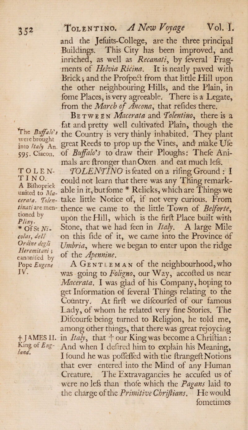 rhe Buffalo's were brought into Italy An. 595. Ciacon. TOLEN- TINO. A Bifhoprick united to Ma¬ cerata. Tolen- tinati are men¬ tioned by Pliny. * Of St Ni¬ colas, dell Or dine degli Heremitani; canoniled by Pope Eugene IV. f JAMES II. King of Eng¬ land. ToLfcNTiNo. A New Voyage Vol. f. and the Jefuits-College, are the three principal Buildings. This City has been improved, and inriched, as well as Recanati, by feveral Frag¬ ments of Helvia Ricina. It is neatly paved with Brick *, and the Profpedd from that little Hill upon the other neighbouring Hills, and the Plain, in fome Places, is very agreeable. There is a Legate, from the March of Ancona, that refides there. Between Macerata and Tilentino, there is a fat and pretty well cultivated Plain, though the the Country is very thinly inhabited. They plant great Reeds to prop up the Vines, and make Ule of Buffalo's to draw their Ploughs: Thefe Ani¬ mals are ftronger than Oxen and eat much lels. TOLENTINO is feated on a riling Ground : I could not learn that there was any Thing remark¬ able in it, but fome * Relicks, which are Things we take little Notice of, if not very curious. From thence we came to the little Town of Belforte, upon the Hill, which is the firfb Place built with Stone, that we had feen in Italy. A large Mile on this fide of it, we came into the Province of Umbria, where we began to enter upon the ridge of the Apennine. A Gentleman of the neighbourhood,who was going to Foligno, our Way, accofted us near Macerata. I was glad of his Company, hoping to get Information of feveral Things relating to the Country. At firft we difcourfed of our famous Lady, of whom he related very fine Stories. The Difcourfe being turned to Religion, he told me, among other things, that there was great rejoycing in Italy, that f our King was become a Chriftian: And when I defired him to explain his Meaning, I found he was pofiefifed with the ftrangeft Notions that ever entered into the Mind of any Human Creature. Hie Extravagancies he accufed us of were no lefs than thofe which the Pagans laid to the charge of the Primitive Chriflians. He would fometimes