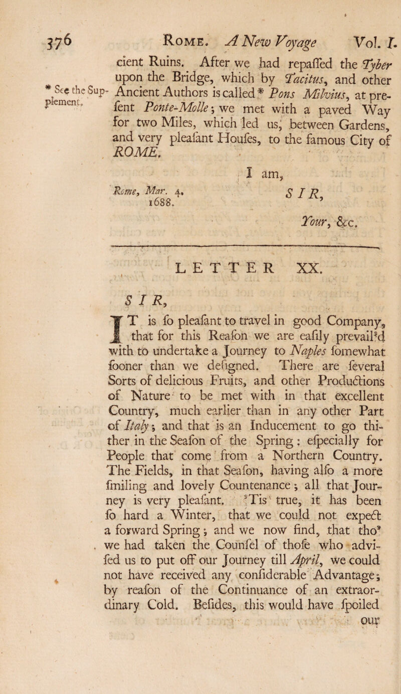 * 1/6 Rome. A New Voyage Vo!. J. dent Ruins. After we had repaffed the Tyber upon the Bridge, which by Tacitus, and other * See the Sup- Ancient Authors is called* Pons Milvius, atpre- p emern. pent ponte_M0lk ■, v/e. met with a paved Way for two Miles, which led us, between Gardens, and very plealant Houfes, to the famous City of ROME, 1 - I am, Rome, Mar. 4, SIR 1688. 5 Tour, &c. LETTER XX. * SIR, ¥T is fo pleafant to travel in good Company, j[ that for this Reafon we are eafily prevailed with to undertake a Journey to Naples fomewhat fooner than we designed. There are feveral Sorts of delicious Fruits, and other Productions of Nature to be met with in that excellent Country, much earlier than in any other Part of Italy *, and that is an Inducement to go thi¬ ther in the Seafon of the Spring ; efpecially for People that come from a Northern Country. The Fields, in that Seafon, having alfo a more finding and lovely Countenance; all that Jour¬ ney is very pleafant. sTis true, it has been fo hard a Winter, that we could not expeCl a forward Spring and we now find, that tho9 we had taken the Counfel of thofe who advi- fed us to put off our Journey till April, we could not have received any confiderable Advantage ^ by reafon of the Continuance of an extraor¬ dinary Cold. Befides, this would have fpciled ■ '■ our