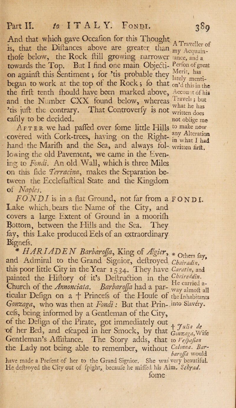 t Part II. to ITALY. Fondi. 389 And that which gave Occafion for this Thought T is, that the Diftances above are greater than Acquaint thole below, the Rock hill growing narrower tance, and a towards the Top. But I find one main Objebii- Perfon of great on againh this Sentiment; for ’tis probable they *ias. began to work at the top or the Rock; lo that on’dthisinthe the hrft tenth Ihould have been marked above. Account of his and the Number CXX found below, whereas iiave^s; but ’tis juft the contrary. That Controverfy is not writtendoes eafily to be decided. not oblige me After we had palled over fome little Hills t0 mate now- covered with Cork-trees, having on the Right- ^^wha^Fhad hand the Mari Hr and the Sea, and always fbl- written firft. lowing the old Pavement, we came in the Even¬ ing; to Fondi. An old Wall, which is three Miles on this fide Ferracina, makes the Separation be¬ tween the Ecclefiaftical State and the Kingdom of Naples. FONDI is in a fiat Ground, not far from a FONDI. Lake which, bears the Name of the City, and covers a large Extent of Ground in a moorifh Bottom, between the Hills and the Sea. They fay, this Lake produced Eels of an extraordinary Bignefs. * HART ADEN BarbaroJJd, King of Algier, * Qtiiern ^ and Admiral to the Grand Signior, defiroyed Chairadin, this poor little City in the Year 1534. They have Caratin, and painted the Hiftory of it’s Deftrucdion in the Cbweddin. Church of the Annonciata. Barbarojfa had a par- way^imoit all ticular Defign on a f Princefs of the Houfe of the Inhabitants Gonzaga, who was then at Fondi: But that Prin- int0 Slavery, cefs, being informed by a Gentleman of the City, of the Defign of the Pirate, got immediately out . x>f her Bed, and efcaped in her Smock, by that Gonzafa,Wife Gentleman’s Afiiftance. The Story adds, that to Fefpajian the Lady not being able to remember, without ^olonna. Bar- barojfa would have made a Prefent of her to the Grand Signior. She was very beautiful. He deftroyed the City out of fpight, becaufe he miffed his Aim. Schrad* fome