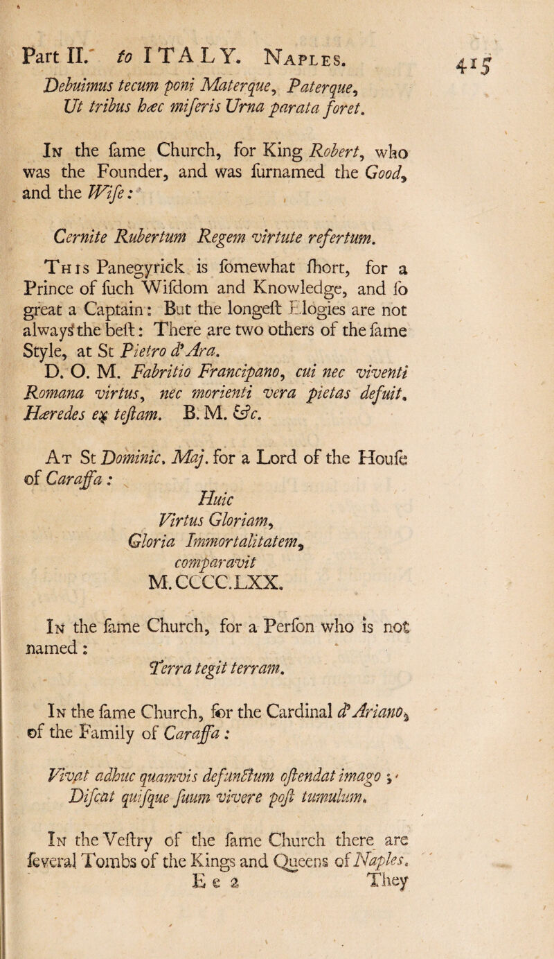 Debuhnus tecum poni Materque, Paterque, Ut tribus htec miferis Urna par at a forst. In the fame Church, for King Robert, who was the Founder, and was furnamed the Good9 and the Wife: Cernite Rubertum Regem virtute refertum. This Panegyrick is fomewhat fhort, for a Prince of fuch Wifdom and Knowledge, and lb great a Captain: But the longeft Elogies are not alwaysf the bell: There are two others of the fame Style, at St Pietro d'Ara. D. O. M. Fabritio Francipano, cui nec viventi Romana virtus, nec morienti vera pietas defuit. Hxredes e# t eft am. B. M. &c. At St Dominic, Maj. for a Lord of the Houfe of Caraffa; Huic Virtus Gloriam, Gloria Immortalitatem, comparavit M.CCCCLXX. In the fame Church, for a Perfon who is not named: Terra tegit t err am. In the fame Church, for the Cardinal dtAriano* of the Family of Caraffa : Vivat adhuc quamvis defunBum oftendat imago % * Difcat qufque fuum vivere poft tumulum« In the Veftry of the fame Church there are federal Tombs of the Kings and Queens of Naples. E e a They
