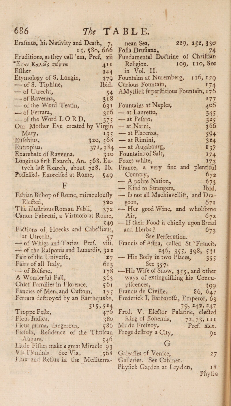 Erafmus, his Nativity and Death, 7, nean Sea, 229, 252,330? 15,580,666 Folia Drufiana, 74 Eruditions, as they call ’em, Pref, xii Fundamental Doflrine of Chriflian 4Ererj TKLVTtt. Eflher Etymology of S. Longin, — ofS. Tiphine, — of Utrecht, — of Ravenna, — of the Word Teatin, •—- of Ferrara, — of the Word LORD, Our Mother Eve created by Virgin Mary, 13 5 Eufebius, 320, 568 Eutropius, 371,384 Exarchate of Ravenna, 320 Longinus firft Exarch, An, 568. Eu 109, 110, See 4! 1 Religion. 144 in Vol. II. 379 Fountains at Nuremberg, 116,129 Ibid. Curious Fountain, 174 54 AMyitick fuperftitious Fountain, 17 6 3*8 631 Fountains at Naples, 3J 6 375 at Lauretto, — at PefarO, — at Narni, — at Piacenza, — at Rimini, — at Augsbourg, Fountains of Salt, Foxes white. *77 406 345 325 366 594 3*4 137 *74 173 tych laft Exarch, about 728. Ib. France, a very fine and plentiful Poficfied, Exorcifed at Rome, 549 Country, 672 .p — A polite Nation, 673 ^ — Kind to Strangers, Ibid. Fabian Bifhop of Rome, miraculoufly — Is not all Machiavellift, and Bra- Elefled, 320 goon, 671 The illuftrious Roman Fabii, 372 —Her good Wine, and wholfome Canon Fabretti, a Virtuofo at Rome, .549 Faflions of Eloecks and Cabelliaus, at Utrecht, 57 •—■ of Whigs and Tories Pref. viii. of the Rafponis and Lunardis, 322 Fair of the Univerfe, Fairs of all Italy, ■— of Bolfane, A Wonderful Fall, Chief Families in Florence. Fancies of Men, and Cuftom, 27 613 178 363 561 *75 Air, 672 —If their Food is chiefly upon Bread and Elerbs ? 67 3 See Perfecution. Francis of Afiifa, called St 'Francis, .246? 355> 3985 531 — His Body in two Places, 355 See 357. -—His Wife of Snow, 355, and other ways of extinguifhing his Concu- pifcences, . 399 Francis de Civille, 86, 647 Ferrara deftroyed by an Earthquake, Frederick I, Barbaroffa, Emperor, 63 375,524 79,242,247 Troppe Feffc, 4-,6 Fred. V. Elector Palatine, defied 7 Ficus Indica, 380 King of Bohemia, Fkus prima, dangerous, 586 Mr du Frefnoy, Fiefola, Refidence of the Thufcan Frogs deflroy a City, Augurs,' 546 Little Fifhes make a great Miracle 9 3 Via Flaminia. See Via, 368 GaleafTes of Venice, Flux and Reflux in the Mediterra- Galleries. See Cabinet. Phyfick Garden at Leyden, 3» 111 Pref. xxx. 91 G 27 18 Pftyfis 1