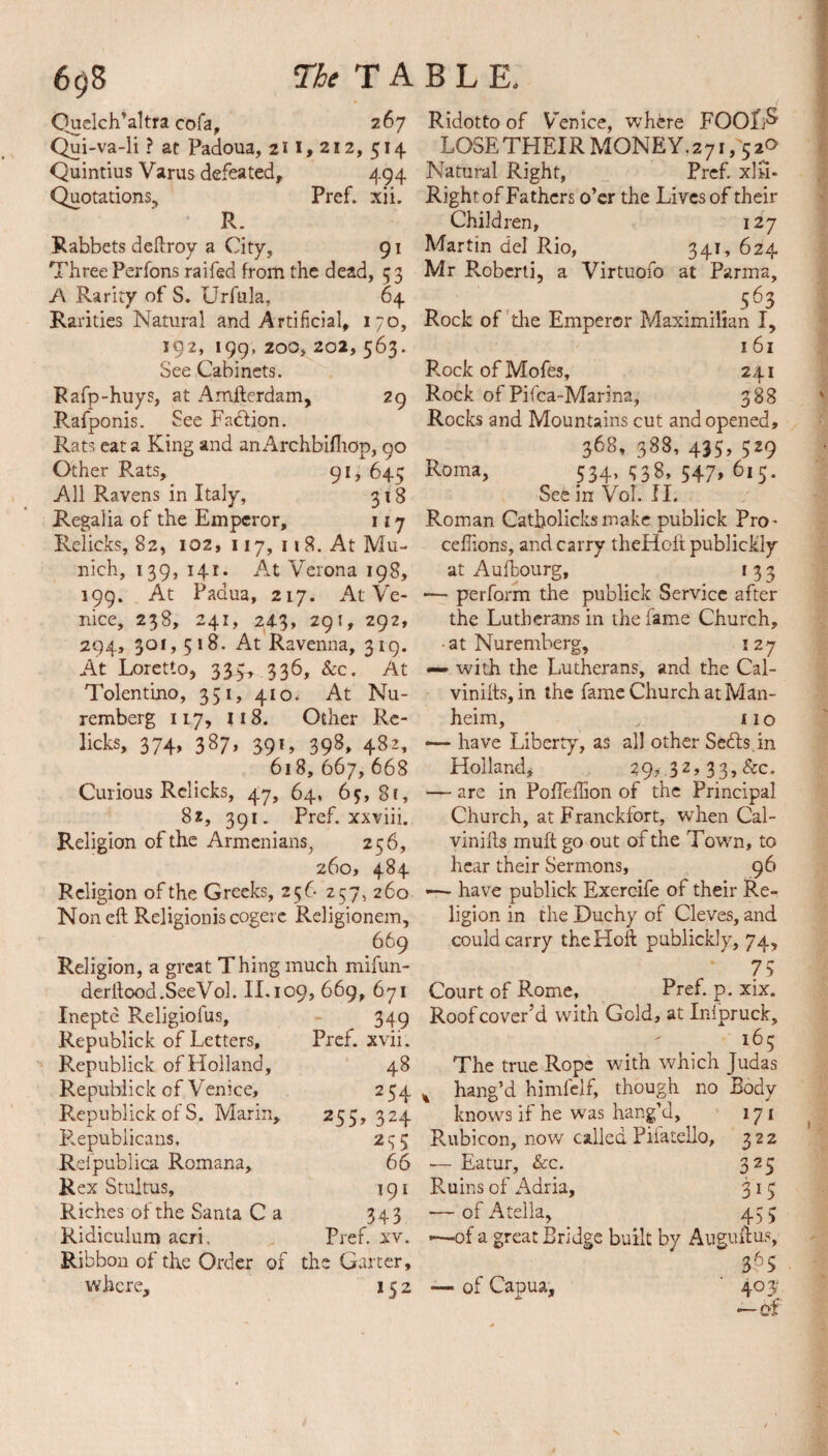 Quelch’altra cofa, 267 Qui-va-li ? at Padoua, 211,212, 514 Quintius Varus defeated, 494 Quotations, Pref. xii. R. Rabbets deftroy a City, 91 Three Perfons raifed from the dead, 53 A Rarity of S. Urfula, 64 Rarities Natural and Artificial, 170, 192, 199,200,202,563. See Cabinets. Rafp-huys, at Amsterdam, 29 Rafponis. See Faction. Rats eat a King and an Archbifhop, 90 Other Rats, 91, 64^ All Ravens in Italy, 318 Regalia of the Emperor, 117 Relicks, 82, 102, 117, n 8. At Mu¬ nich, 139, 141. At Verona 198, 199. At Padua, 217. At Ve¬ nice, 238, 241, 24.3, 291, 292, 294, 301, 518. At Ravenna, 319. At Loretto, 335, 336, See. At Tolentmo, 351, 410. At Nu¬ remberg 117, 118. Other Re¬ licks, 374, 387, 391, 398, 482, 618, 667, 668 Curious Relicks, 47, 64, 65,8c, 82, 391. Pref. xxviii. Religion of the Armenians, 256, 260, 484 Religion of the Greeks, 256 257, 260 Non eft Religionis cogere Religionem, 669 Religion, a great Thing much mifun- derltood.SeeVoh II. 109, 669, 671 Inepte Religiofus, 349 Republick of Letters, Pref. xvii. Republick of Holland, 48 Republick of Venice, 2 54 Republick of S. Marin, 255, 324 Republicans, 295 Refpublica Romana, 66 Rex Stultus, 191 Riches of the Santa C a 343 Ridiculum acri, Pref. xv. Ribbon of the Order of the Garter, where, 152 Ridotto of Venice, where FOOf;& LOSE THEIR MONEY. 271,52° Natural Right, Pref. xIh- Right of Fathers o’er the Lives of their Children, 127 Martin del Rio, 341, 624 Mr Robcrti, a Virtuofo at Parma, _ , . .. 563 Rock of 'die Emperor Maximilian I, 161 P.ock of Mofes, 241 Rock of Pifca-Marina, 388 Rocks and Mountains cut and opened, 368, 388, 435, 529 Roma, 534, 538, 547, 615. See in VoT. II. Roman Catbolicksmake publick Pro- ceftions, and carry theHoft publiddy at Aufbourg, 1 3 3 •— perform the publick Service after the Lutherans in the fame Church, • at Nuremberg, 127 — with the Lutherans, and the Cal- vinifts, in the fame Church at Man- heim, no — have Liberty, as all other Seils.in Holland, 297.32, 33, &c. — are in Poffeftion of the Principal Church, at Franckfort, when Cal- vinifts muft go out of the Town, to hear their Sermons, 96 «—- have publick Exeroife of their Re¬ ligion in the Duchy of Cleves, and could carry theHoft publickly, 74, 75 Court of Rome, Pref. p. xix. Roof cover’d with Gold, at Inlpruck, - . The true Rope with which Judas % hang’d himfelf, though no Body knows if he was hang’J, 171 Rubicon, now called Pifatello, 322 — Eatur, See. 325 Ruins of Adria, 315 — of Atella, 45 5 —of a great Bridge built by Auguftus, 365 —■ of Capua, ' 40 y