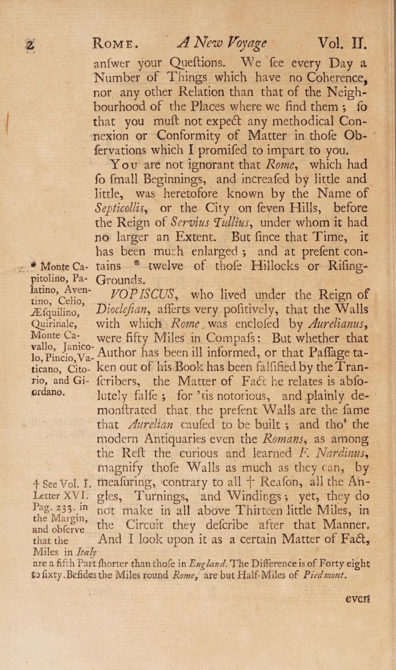 anfwer your Queftions. We fee every Day a Number of Things which have no Coherence, nor any other Relation than that of the Neigh¬ bourhood of the Places where we find them *, fo that you muft not expedt any methodical Con¬ nexion or Conformity of Matter in thofe Ob- ' fervations which I promifed to impart to you. You are not ignorant that Rome, which had fo fmali Beginnings, and increafed by little and little, was heretofore known by the Name of Septicollis, or the City on feven Hills, before the Reign of Servius Tullius, under whom it had no larger an Extent. But fince that Time, it has been much enlarged ; and at prefent con- * Monte Ca* tains * twelve of thofe Hillocks or Rifing- pitolino. Pa- Grounds. dno0,CdIon’ rOPlSCUS, who lived under the Reign of iEfquilino/ Dioclefian, afferts very pofitively, that the Walls Quirinale, with which Rome was enclofed by Aurelianus, Monte Ca- were fifty Miles in Compafs: But whether that lo Pinci^Va- Author has been ill informed, or that Paffage ta- ticano, Cito- ken out of his Book has been falfified by theTran- rio, and Gi- fcribers, the Matter of Fact he relates is abfo- ordano. lately falfe *, for his notorious, and plainly de- monftrated that the prefent Walls are the fame that Aurelian caufed to be built and tho5 the modern Antiquaries even the Ro?nansi as among the Reft the curious and learned K Nardinus, magnify thofe Walls as much as they can, by f See Vol. i. tneafuring, contrary to all f Reafon, all the An- Letter XVI. gles, Turnings, and Windings •, yet, they do Pag- 23L.m not make in all above Thirteen little Miles, in and obfenfe* the Circuit they defcribe after that Manner, that the And I look upon it as a certain Matter of Fadt, Miles in Italy are a fifth Part fhorter than thofe in England. The Difference is of Forty eight tofixty.Befidesthe Miles round Rome, are but Half-Miles of Piedmont. evert