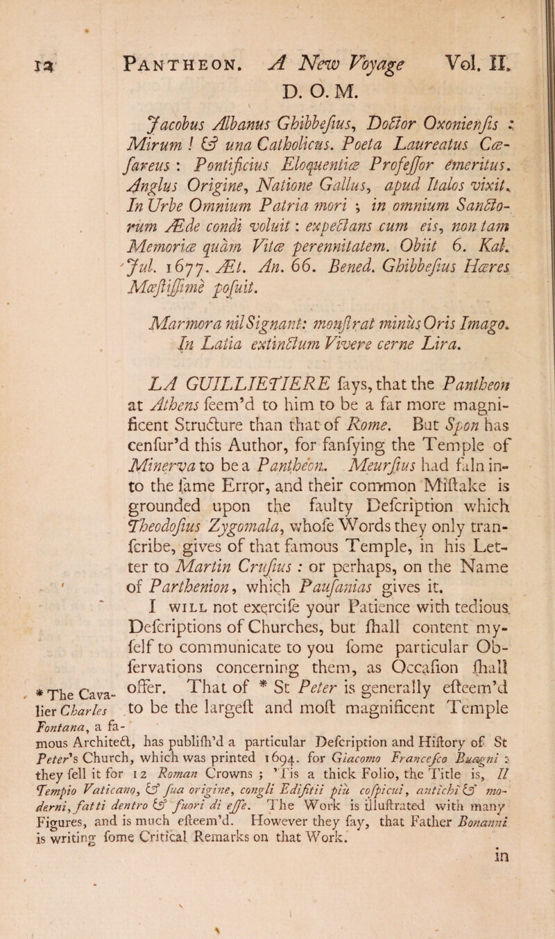 D. O. M. \ ... ' Jacobus Albanus Ghibbefius, HoFor Oxonienfis ; Mirum ! & una Catholicus. Poeta Laureatus Ca- fiareus : Pontificius Eloquently ProfeJJor emeritus. Anglus Origine, Natione Galius, Italos vixit* 7/2 Omnium Patria mori ; in omnium SanFo- rum Aide condi voluit: expeFans cum eis, 720/2 771 Memoriae qudm Vitce perennitatem. Obiit 6. Kah 'Jul. 1677. Ait. An. 66. Bened. Ghibbefius Hares Mceftiffime pofiuit. Marmora nilSignant: monfir at minus Oris Imago. In Latia extinFum Vivere cerne Lira. Lyf GUILLIEEIERE fays, that the Pantheon at Athens Teem’d to him to be a far more magni¬ ficent Structure than that of Rome. But Spon has cenfur’d this Author, for fanfying the Temple of Minerva to be a Pantheon. Meurfius had fain in¬ to the fame Error, and their common Miftake is grounded upon the faulty Befcription which Theodofius Zygomala, whole Words they only tran- fcribe, gives of that famous Temple, in his Let¬ ter to Martin Crujius : or perhaps, on the Name of Parthenion, which Paufianias gives it. I will not exqrcife your Patience with tedious. Defcriptions of Churches, but fhall content my- felf to communicate to you fome particular Ob- fervations concerning them, as Occafion fhall * The Cava- °^er- That of * St Peter is generally efteem’d lier Charles to be the largeft and molt magnificent Temple Fontana, a fa¬ mous Architect, has publifh’d a particular Defcription and Hiftory of St Peter's Church, which was printed 1694. for Giacomo France/co Bmgni 5 they fell it for 1 2 Roman Crowns ; ’Tis a thick Folio, the Title is, II Fempio Vaticano, & fua origine, congli Edijitii piii cofpicul, antichi & mo¬ dern},fatti dentro & fuori di ejfe. The Work is illuftrated with many Figures, and is much efteem’d. However they fay, that Father Bonanni is writing fome Critical Remarks on that Work. in