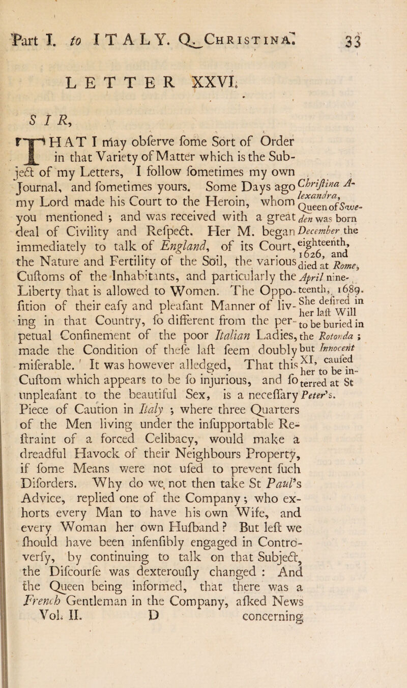 I I. to ITALY. Q^ChristinaI 33 LETTER XXVI, SIR, '■ ' -k I H AT I may obferve fome Sort of Order _ in that Variety of Matter which is the Sub¬ ject of my Letters, I follow fometimes my own Journal, and fometimes yours. Some Days ago Chriftina A- my Lord made his Court to the Lleroin, whom q^enof’w- you mentioned; and was received with a great den was born deal of Civility and Refpedf. Her M. began December the immediately to talk of England, of its Court, the Nature and Fertility of the Soil, the variousdied^t Rome^ Cuftoms of the Inhabitants, and particularly the April nine- Liberty that is allowed to Women. The Oppo-teentK l6,8g. fition of their eafy and pleafant Manner of liv- herlaffwtll™ ing in that Country, fo different from the per- t0 be buried in petual Confinement of the poor Italian Ladies, the RotorJa; made the Condition of thefe laft feem doubly but Innocent miferable. ' It was however alledged, That this Cuftom which appears to be fo injurious, and foterredat St unpleafant to the beautiful Sex, is a neceflary Peter's, Piece of Caution in Italy ; where three Quarters of the Men living under the infupportable Re- ftraint of a forced Celibacy, would make a dreadful Havock of their Neighbours Property, if fome Means were not ufed to prevent fuch Diforders. Why do we, not then take St Paul’s Advice, replied one of the Company *, who ex¬ horts every Man to have his own Wife, and every Woman her own Hufband ? But left we jfhould have been infenfibly engaged in Contrd- verfy, by continuing to talk on that Subjedig the Difcourfe was dexteroufty changed : And the Queen being informed, that there was a Ft 'emh Gentleman in the Company, afked News Voh II. D concerning