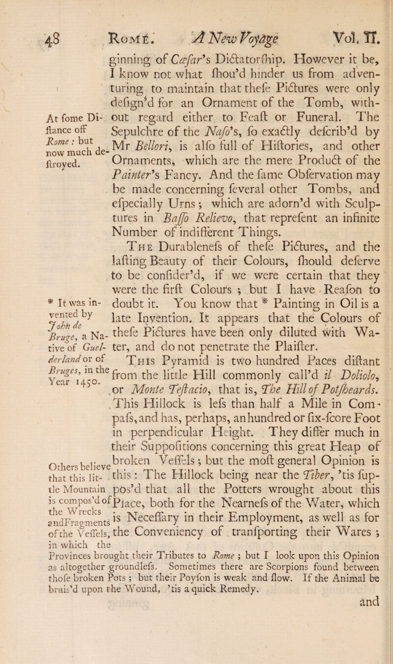 ginning of Ccefar's Didlatorfhip. However it be, I know not what diou’d hinder us from adven- i turing to maintain that thefe Pictures were only defigffd for an Ornament of the Tomb, with- At fome Di- out regard either to Fead or Funeral. The ftance off Sepulchre of the Naffs, fo exaddy defcrib’d by no\Tmuchde~^r ^e^orG is a lfo full of Hiftories, and other ftroyed. Ornaments, which are the mere Produdt of the Painter's Fancy. And the fame Obfervation may be made concerning feveral other Tombs, and efpecially Urns; which are adorn’d with Sculp¬ tures in BaJJo Relievo, that reprefent an infinite Number of indifferent Things. The Durablenefs of thefe Pictures, and the lading Beauty of their Colours, fhould deferve to be confider’d, if we were certain that they were the firft Colours *, but I have Reafon to doubt it. You know that * Painting in Oil is a late Invention. It appears that the Colours of 'Bruges Na- thefe Pictures have been only diluted with Wa- tive of Guel- ter, and do not penetrate the Plaifter. derlandor of This Pyramid is two hundred Paces diflant Ycfv from the little Hill commonly call’d il Doliolo, or Monte Teftacio, that is, The Hill of Potjheards. This Hillock is lefs than half a Mile in Com- pafs,and has, perhaps, an hundred or fix-fcore Foot in perpendicular Height. They differ much in their Suppofitions concerning this great Fleap of n, . , y broken Vefiels; but the mod general Opinion is thatThis^it-17 this: The Hillock being near the Tiber, ’tis fup- tle Mountain pos’d that all the Potters wrought about this is compos’do fPi ace, both for the Nearnefs of the Water, which andFrloarents Neceffary in their Employment, as well as for of the Veffels, the Conveniency of tranfporting their Wares *, in which the provinces brought their Tributes to Rome ; but I look upon this Opinion as altogether groundlefs. Sometimes there are Scorpions found between thofe broken Pots; but their Poyfon is weak and flow. If the i\nimal be bruis’d upon the Wound, ’tis a quick Remedy. and * It was in¬ vented by John de