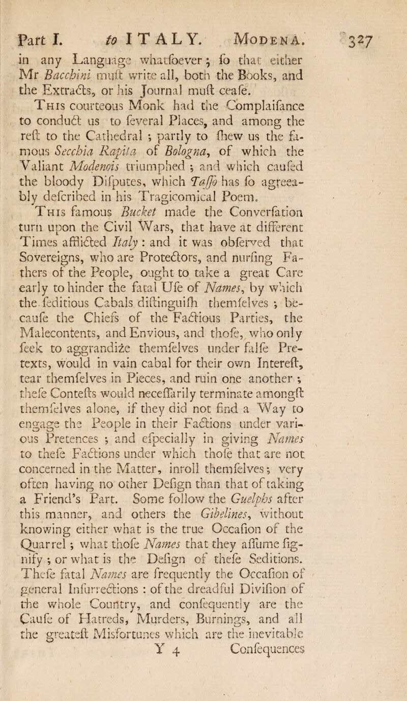 in any Language whatfoever; fo that either Mr Bacchlnl mint write all, both the Books, and the Extracts, or his Journal muft ceafe. This courteous Monk had the Complaifance to conduct us to feveral Places, and among the reft to the Cathedral ; partly to fhew us the fa¬ mous Sec chi a Rapita of Bologna, of which the Valiant Modenois triumphed ; and which caufed the bloody Difputes, which TaJjb has fo agreea¬ bly defcribed in his Tragicomical Poem. This famous Bucket made the Converfation turn upon the Civil Wars, that have at different Times afHidted Italy : and it was obferved that Sovereigns, who are Protedtors, and nurfing Fa¬ thers of the People, ought to take a great Care early to hinder the fatal Ufe of Names, by which the feditious Cabals diftinguifh themfelves ; be- caufe the Chiefs of the Factious Parties, the Malecontents, and Envious, and thofe, who only feek to aggrandize themfelves under falfe Pre¬ texts, would in vain cabal for their own Jnterefft tear themfelves in Pieces, and ruin one another ; thefe Contefts would neceftarily terminate amongft themfelves alone, if they did not find a Way to engage the People in their Fadlions under vari¬ ous Pretences ; and efpecially in giving Names to thefe Factions under which thofe that are not, concerned in the Matter, inroll themfelves; very often having no other Defign than that of taking a Friend’s Part. Some follow the Guelphs after this manner, and others the Gibelines, without knowing either what is the true Occafion of the Quarrel; what thofe Names that they aflume dig¬ nify ; or what is the Defign of thefe Seditions. Thefe fatal Names are frequently the Occafion of general In fur regions : of the dreadful Divifion of the whole Country, and confequently are the Caufe of Hatreds, Murders, Burnings, and all the greateft Misfortunes which are the inevitable Y 4 Confequences