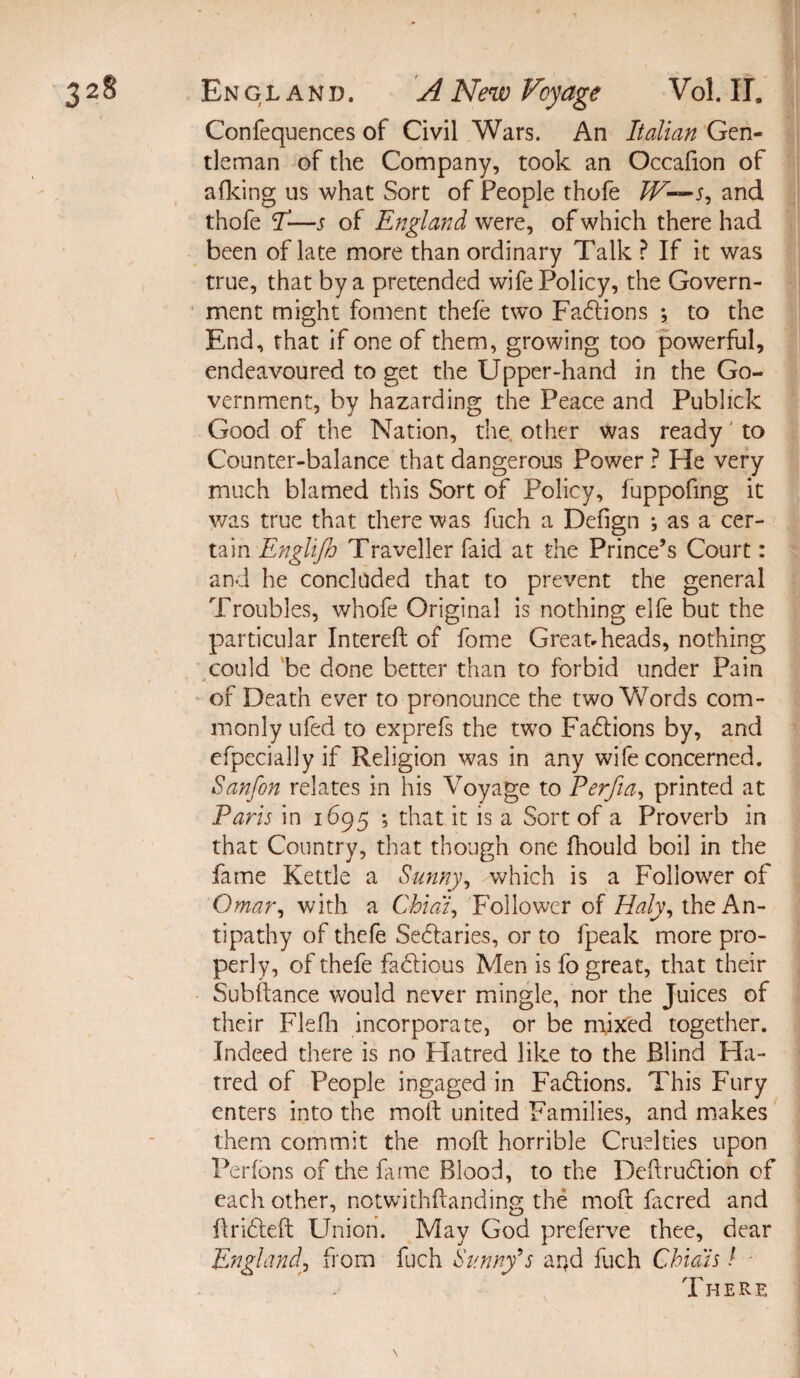 Confequences of Civil Wars. An Italian Gen¬ tleman of the Company, took an Occafion of afking us what Sort of People thofe /T—and thofe I3—s of England were, of which there had been of late more than ordinary Talk ? If it was true, that by a pretended wife Policy, the Govern¬ ment might foment thefe two Fadlions ; to the End, that if one of them, growing too powerful, endeavoured to get the Upper-hand in the Go¬ vernment, by hazarding the Peace and Publick Good of the Nation, the. other was ready to Counter-balance that dangerous Power ? He very much blamed this Sort of Policy, fuppofing it was true that there was fuch a Defign ; as a cer¬ tain Englijh Traveller faid at the Prince’s Court: and he concluded that to prevent the general Troubles, whofe Original is nothing elfe but the particular Intereft of fome Great*heads, nothing could be done better than to forbid under Pain of Death ever to pronounce the two Words com¬ monly ufed to exprefs the two Fadtions by, and efpecially if Religion was in any wife concerned. Sanfon relates in his Voyage to Perfia, printed at Paris in 1695 ; that it is a Sort of a Proverb in that Country, that though one fhould boil in the fame Kettle a Sunny, which is a Follower of Omar, with a Chia'i, Follower of Haly, the An¬ tipathy of thefe Sectaries, or to fpeak more pro¬ perly, of thefe fadtious Men is fo great, that their Subftance would never mingle, nor the Juices of their Flefh incorporate, or be mixed together. Indeed there is no Hatred like to the Blind Ha¬ tred of People ingaged in Factions. This Fury enters into the moth united Families, and makes them commit the moft horrible Cruelties upon Perfons of the fame Blood, to the Deftrudtion of each other, notwithstanding the moft facred and flridleft Union. May God preferve thee, dear Englandfrom fuch Sunny's arfd fuch Chi a is / ■ There