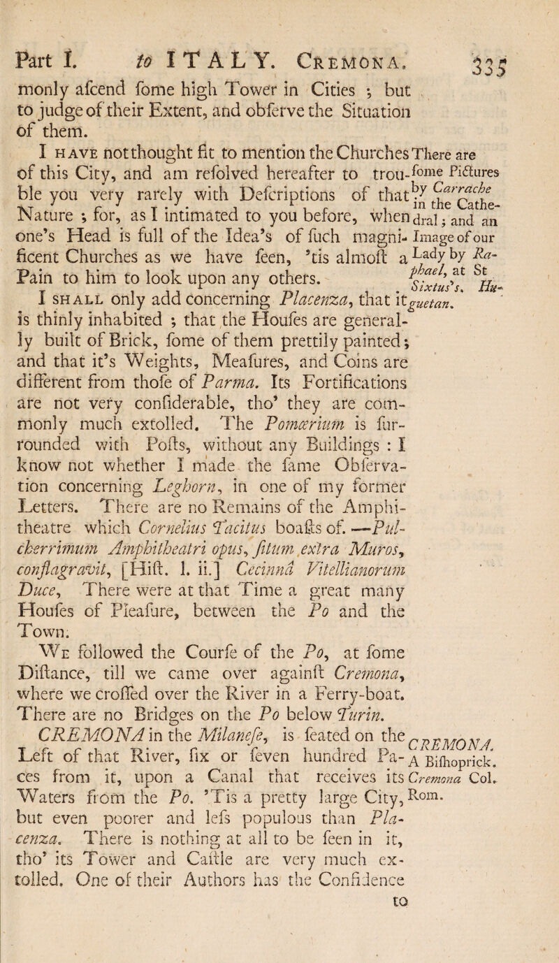 monly afcend fome high Tower in Cities •, hut , to judge of their Extent, and obferve the Situation of them. I have not thought fit to mention the Churches There are of this City, and am refolved hereafter to trou-fome Pictures ble you very rarely with Defcriptions of that the^the Nature •, for, as I intimated to you before, when ara! ; and an one’s Head is full of the Idea’s of fuch maghi- Image of our ficent Churches as we have feen, 5tis almoft a Badyby Pain to him to look upon any others. phael, at St I shall only add concerning Piacenza, that itguetan, is thinly inhabited ; that the Houfes are general¬ ly built of Brick, fome of them prettily painted; and that it’s Weights, Meafures, and Coins are different from thofe of Parma. Its Fortifications are not very confiderable, tho* they are com¬ monly much extolled. The Pomcerium is fir- rounded with Foils, without any Buildings : I know not whether I made the fame Obferva- tion concerning Leghorn, in one of my former Letters. There are no Remains of the Amphi¬ theatre which Cornelius Licit us boafts of. —Pul- ckerrimmn Amphitheatri opus, fitum extra Mur os ^ conflagravit, [Hift. 1. ii.j Cecinnd Vitellianonim Duce, There were at that Time a great many Houfes of Pleafure, between the Po and the Town. We followed the Courfe of the Po, at fome Diftance, till we came over againft Cremona, where we croffed over the River in a Ferry-boat. There are no Bridges on the Po below Lurin. CREMONA in the Milanefe, is feated on the r p p v 4 Left of that River, fix or feven hundred Pa- A^Bilhoprick. ces from it, upon a Canal that receives its Cremona Col.. Waters from the Po. ’Tis a pretty large City,Rom* but even poorer and lefs populous than Pia¬ cenza. There is nothing at all to be feen in it, tho’ its Tower and Cattle are very much ex¬ tolled, One of their Authors has the Confiden to