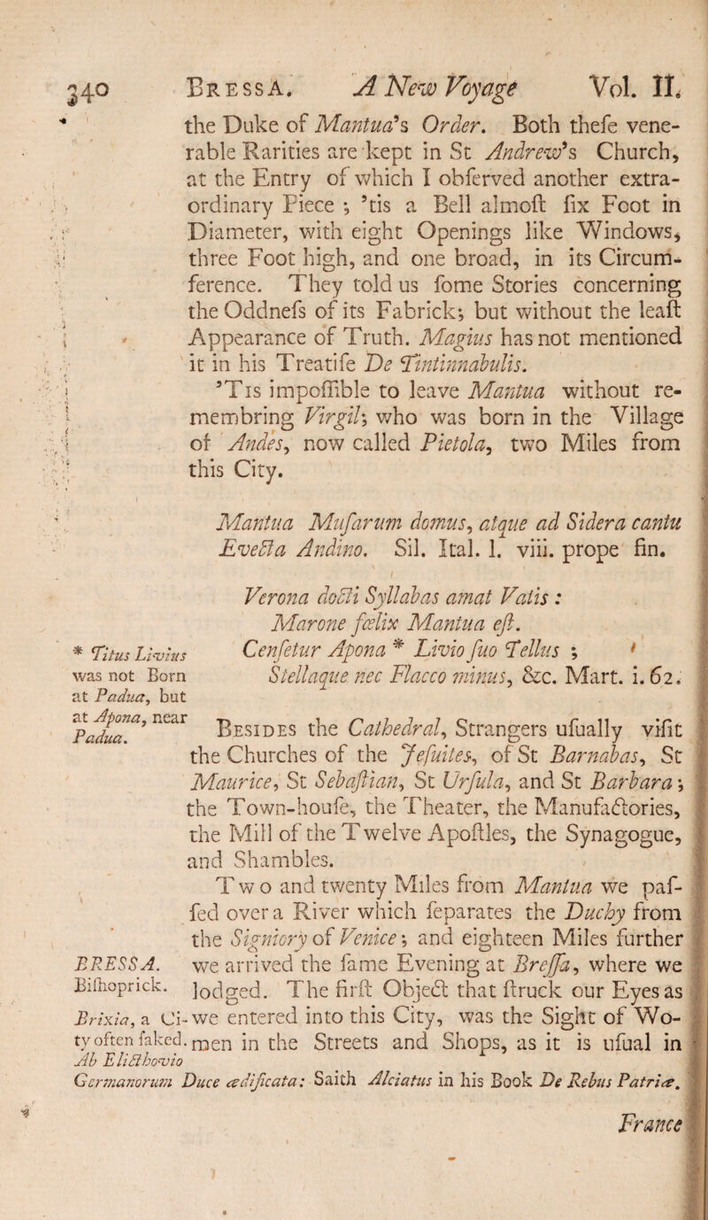 - the Duke of Mantua's Order. Both thefe vene¬ rable Rarities are kept in St Andrew's Church, at the Entry of which I obferved another extra- . > ordinary Piece *, 5tis a Bell almoft fix Foot in . r Diameter, with eight Openings like Windows, f three Foot high, and one broad, in its Circum¬ ference. They told us fome Stories concerning the Oddnefs of its Fabrick; but without the leaf: \ v Appearance of Truth. Magius has not mentioned it in his Treat!fe De Fintinnabulis. ' * , >;» 3Tis impoffible to leave Mantua without re¬ mem bring Virgil\ who was born in the Village ,1 of Andes, now called Pietola^ two Miles from this City. » / ‘■i Mantua Mufarum domus, atque ad Sidera cantu Evebla Andino, Sil. Ital. 1. viii. props fin. Verona docli Syllabus amat Vatis: Mar one fcelhc Mantua eft. * Titus Livius Cenfetur Apona * Livio fuo Tellus ; * was not Born Stellaque nec Flacco minus, &c. Mart. i. 62. at Padua, but *Padua*9 RC<ir Besides the Cathedral, Strangers ufually vifit the Churches of the Jefuites, of St Barnabas, St Maurice, St Sebaftian, St Urfula, and St Barbara; the Town-houfe, the Theater, the Manufactories, the Mill of the Twelve Apoftles, the Synagogue, and Shambles. Two and twenty Miles from Mantua we paf- fed over a River which feparates the Duchy from the Signhry of Venice and eighteen Miles further BRESSA. we arrived the fame Evening at Brejja, where we Billioprick. ]oclged. The fdrft Objedl that ftruck our Eyes as Brixia, a Ci-we entered into this City, was the Sight of Wo- t\ ^t'.c ced-men in the Streets and Shops, as it is ufual in ■ Jib E lid brjqjio Gcrmanoria;i Duce adijicata: Saith Alciatus in Ills Book De Rebus Patrice. France