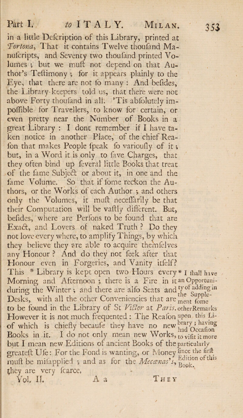 3 53 I in a little Defcription of this Library, printed at !Tortona, That it contains Twelve thoufand Ma- nufcripts, and Seventy two thoufand printed Vo¬ lumes 3 but we mull not depend on that Au¬ thor’s Teftimony *, for it appears plainly to the Eye, that there are not lb many : And befides, the Library-keepers told us, that there were not above Forty thoufand in all. ’Tis abfolutely im- poftible for Travellers, to know for certain, or even pretty near the Number of Books in a great Library : I don't remember if I have ta¬ ken notice in another Place, of the chief Rea- fon that makes People fpeak fo varioufly of it; but, in a Word it is only to five Charges, that they often bind up feveral little Books that treat of the fame Subject: or about it, in one and the fame Volume. So that if feme reckon the Au¬ thors, or the Works of each Author ; and others only the Volumes, it muft neceffarily be that their Computation will be vaftly different. But, befides, where are Perfons to be found that are Exadft, and Lovers of naked Truth ? Do they not love every where, to amplify Things, by which they believe they are able to acquire themfelves any Honour ? And do they not feek after that Honour even in Forgeries, and Vanity itfelf? This * Library is kept open two Flours every* i foal! have Morning and Afternoon ; there is a Fire in it an Opportune during the Winter *, and there are alfo Seats and Desks, with all the other Conveniencies that arement to be found in the Library of St Fitter at Paris.otherRemarks However it is not much frequented : The Reafon uPon th*s fi- 1 of which is chiefly becaufe they have no new Books in it. I do not only mean new Works, t0 viHt it more but I mean new Editions of ancient Books of the particularly \ greateft IJfe: For the Fond is wanting, or Money *iRCe tlie : muft be mifapplied *, and as for the Meccenastt, ° 1 they are very Farce, Vok IL A a ' T h e y