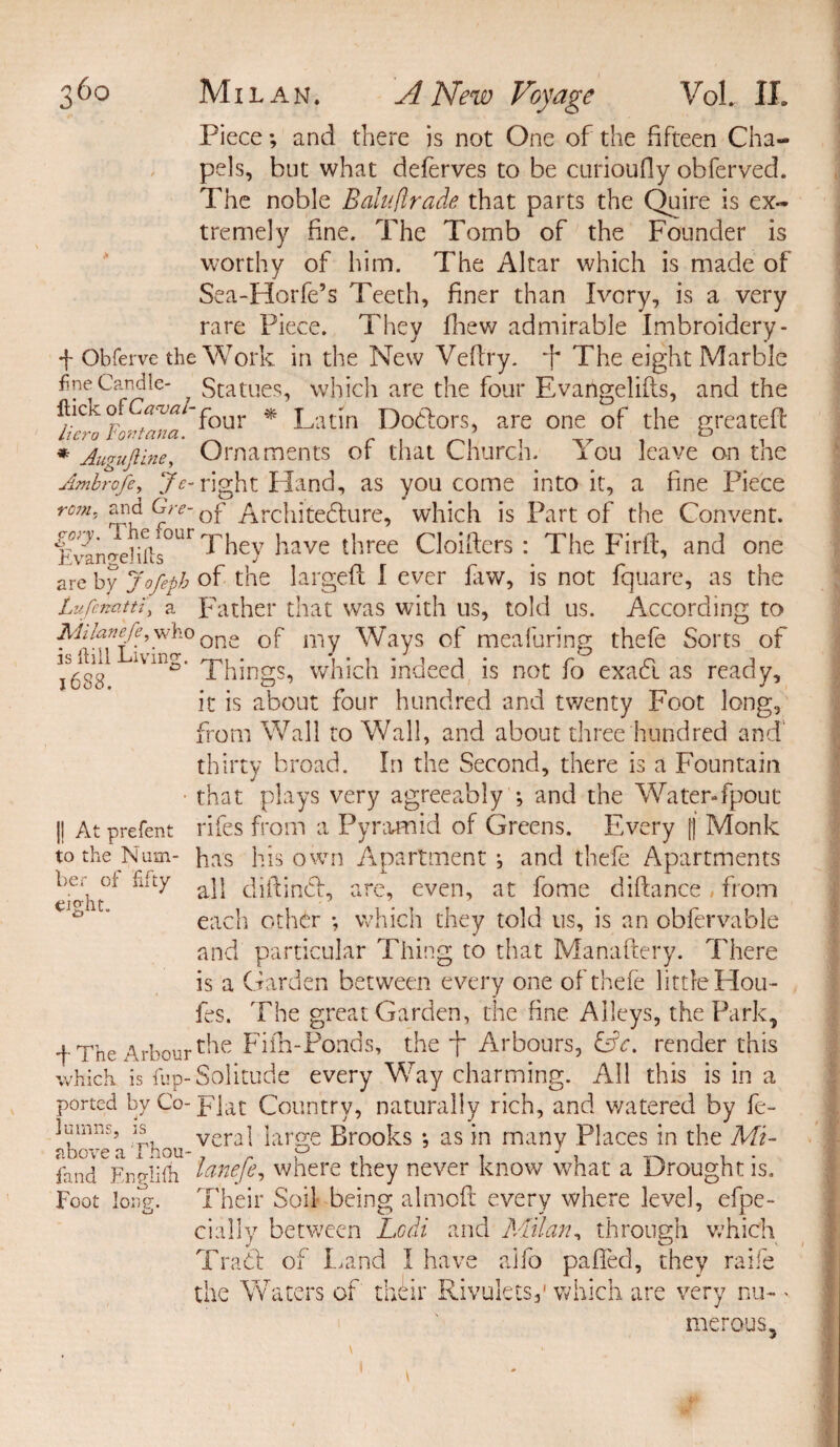 Piece; and there is not One of the fifteen Cha¬ pels, hut what deferves to be curioufly obferved. The noble Balu(trade that parts the Quire is ex¬ tremely fine. The Tomb of the Founder is worthy of him. The Altar which is made of Sea-Horfe’s Teeth, finer than Ivory, is a very rare Piece. They fhew admirable Embroidery- + Obferve the Work in the New Veftry. *}* The eight Marble 7 Statues, which are the four Evangelifts, and the ftic o aevaI‘four * Latin Dodors, are one of the greatefl hero Fontana. ’ & , * Auguftine, Ornaments or that Church. You leave on tne Ambrofe, Je- right Hand, as you come into it, a fine Piece rom. and Gre- Qf Architedure, which is Part of the Convent. Evangelifts°Ur ^ey ^ave t^ree Clobbers : The Firft, and one are by Jofeph of the largeft I ever faw, is not fquare, as the Lufenatti, a Father that was with us, told us. According to Miknefe,^ho one 0f my Ways of meafuring thefe Sorts of ° Phings, which indeed is not lo exact as ready, it is about four hundred and twenty Foot long, from Wall to Wall, and about three hundred and thirty broad. In the Second, there is a Fountain • that plays very agreeably ; and the Water-fpout 1! At prefent rifes from a Pyramid of Greens. Every f| Monk to the Mum- has his own Apartment j and thefe Apartments . , iiity jj diftind, are, even, at fome diftance, from ' each other *, which they told us, is an obfervable and particular Thing to that Manaftery. There is a Garden between every one of thefe little Hou¬ les. The great Garden, the fine Alleys, the Park, f The Arbour the Fiih-Ponds, the f Arbours, &c. render this which is fup-Solitude every Way charming. All this is in a ported by Co-]?]at Country, naturally rich, and watered by fe- 1 minis, is vera] large Brooks *, as in many Places in the Mi- ? bo vc n. 1 nou~ * lend Enp-lifh lanefe, where they never know what a Drought is. Foot long. Their Soil being almoft every where level, efpe- cially between Lodi and Milan, through which Trad: of Land I have alio paffed, they raife the Waters of their Rivulets,1 which are very nu- ' merous.