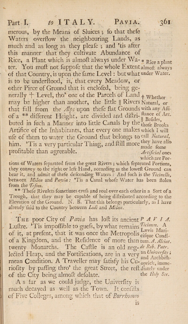 merous, by the Means of Sluices *, fo that thefe Waters overflow the neighbouring Lands, as much and as long as they pleafe ; and ’tis after this manner that they cultivate Abundance of Rice, a Plant which is aimoft always under Wa- * R-ce apjant ter. You muft not fuppofe that the whole Extent aimoft always of that Country, is upon the fame Level: but what under Water, is to be underftood, is, that every Meadow, or other Piece of Ground that is enclofed, being ge¬ nerally i~ Level, tho5 one of the Parcels of Land ^ whether may be higher than another, the little || Rivers Natural, or that fall from the Alps upon thefe flat Grounds with any Afli of a ** different Height, are divided and difri- buted in fuch a Manner into little Canals by the [ftofe1 Brooks Artifice of the Inhabitants, that every one makes which I will ufe of them to water the Ground that belongs to Natural, him. sTis a very particular Thing, andftill more^T Hve a^° prohtabie than agreeable. Artificial ones v/liich are Por¬ tions of Waters feparated from the great Rivers; which feparated Portions, they convey to the right or left Hand, according as the loweft Ground can bear it, and admit of thefe defcending Waters : And fuch is the Picinello, between Milan and Pavia: ’Tis a Canal whofe Water has been ftolen from the Pefino. ** Thefe Rivulets fometimes crofs and roul over each other in a Sort of a Trough, that they may be capable of being diftributed according to tho Elevation of the Ground. N. B. That this belongs particularly, as I have already faid to the Country between Lodi and Milan. r The poor City of Pavia has loft its ancient P A V I a. Luftre. 5Tis impoffihle to guefs, by what remains A of it, atprefent, that it was once the Metropolis ^ue CondL of a Kingdom, and the Refidence of more than turn. A.Aldat. twenty Monarchs. The Caftle is an old neg-^ Patr. ]e£led Heap, and the Fortifications, are in a very an mean Condition. A 1 ravelier may latisfy his Cu- ODriciCj imme- riofity by palling thro5 the great Street, the reft diately under of the City being aimoft defolate. the Holy See. As far as we could judge, the Univerfity is much decayed as well as the Town. It confifts of Five Colleges, among which that of Borrhomeo IS I