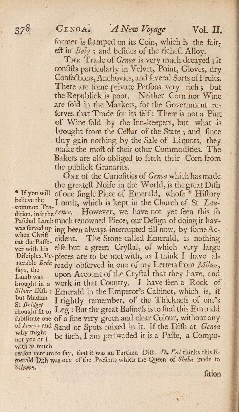 former is (lamped on its Coin, which is the fair¬ ed in Italy and befides of the riched Alloy. The Trade of Genoa is very much decayed ; it confifts particularly in Velvet, Point, Gloves, dry Confe£tions, Anchovies, and feveral Sorts of Fruits. There are fome private Perfons very rich ; but the Republick is poor. Neither Corn nor Wine are fold in the Markets, for the Government re- ferves that Trade for its felf: There is not a Pint of Wine fold by the Inn-keepers, but what is brought from the Cellar of the State *, and fince they gain nothing by the Sale of Liquors, they make the mod of their other Commodities. The Bakers are alfo obliged to fetch their Corn from the publick Granaries. One of the Curiofities of Genoa which has made the greated Noife in the World, is the great Difh * If you will of one fingle Piece of Emerald, whofe * Hidory believe the j 0mit, which is kept in the Church of St Lau- dition, in it the rence. However, we have not yet leen this 10 Pafchal Lamb much renowned Piece-, ourDefign of doing it hav- was ferved up \ng been always interrupted till now, by fomeAc- eat^hePadb- c^ent* The Stone called Emerald, is nothing ver with his elfe but a green Crydal, of which very large DifcipIes.Ve-pieces are to be met with, as I think I have al- ready obferved in one of my Letters from Milan, Lambwas llPon Account of the Crydal that they have, and brought in a work in that Country. I have feen a Rock of Silver Difh ; Emerald in the Emperor’s Cabinet, which is, if “ft i rightly remember, of the Thicknefs of one’s thought fit to Leg : But the great Bufinefs is to find this Emerald fubftitute one of a fine very green and clear Colour, without any of Ivory; and 5ancj or Spots mixed in it. If the Difh at Genoa not youor I be fucb? 1 am Peri'waded is a a Compo- with as much reafon venture to fay, that it was an Earthen Difh. Du Val thinks this E- merald Difh was one of the Frefents which the Queen of Sheba made to Salomon, fition