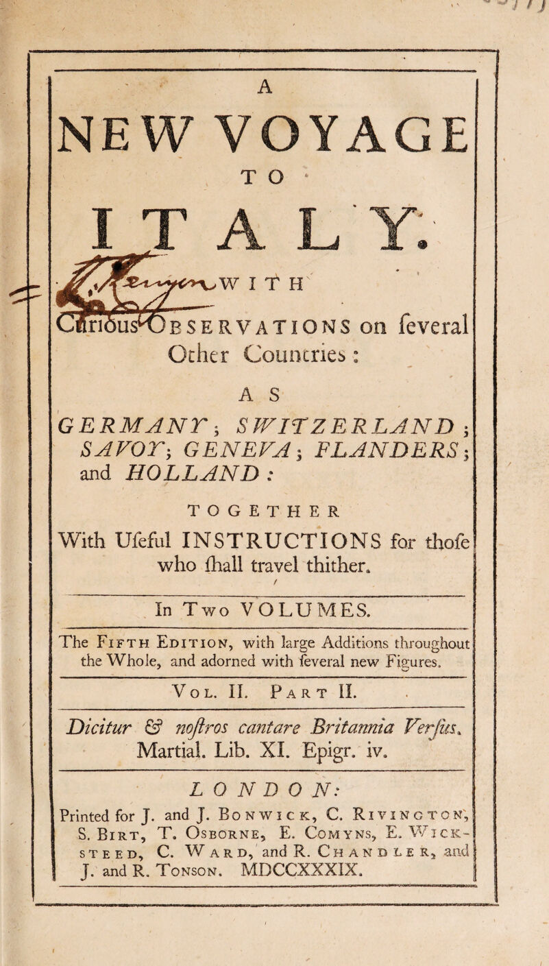 ^./ f J A NEW VOYAGE T O • I T A L Y 9 WITH ESERVATIONS on feveral Other Countries • A S GERMANT; S WITZERLAND j SAVOr-, GENEVA-, FLANDERS-, and HOLLAND: TOGETHER With Ufeful INSTRUCTIONS for thofe who fhall travel thither. f In TwWOLUMES. The Fifth Edition, with large Additions throughout the Whole, and adorned with ieveral new Figures, Vo L. IL P A R T 11. Dicitur & nojlros cantare Britannia Verfiu. Martial. Lib. XI. Epigr. iv. LONDON: Printed for J. and J. Bo N w i c k, C. R i y i n g t o n', S. Birt, T, Osborne, E. Co.myns, E. V/ick- STEED, C. Ward, and R. Chandler, and J. and R. Tonson. MBCCXXXIX. I