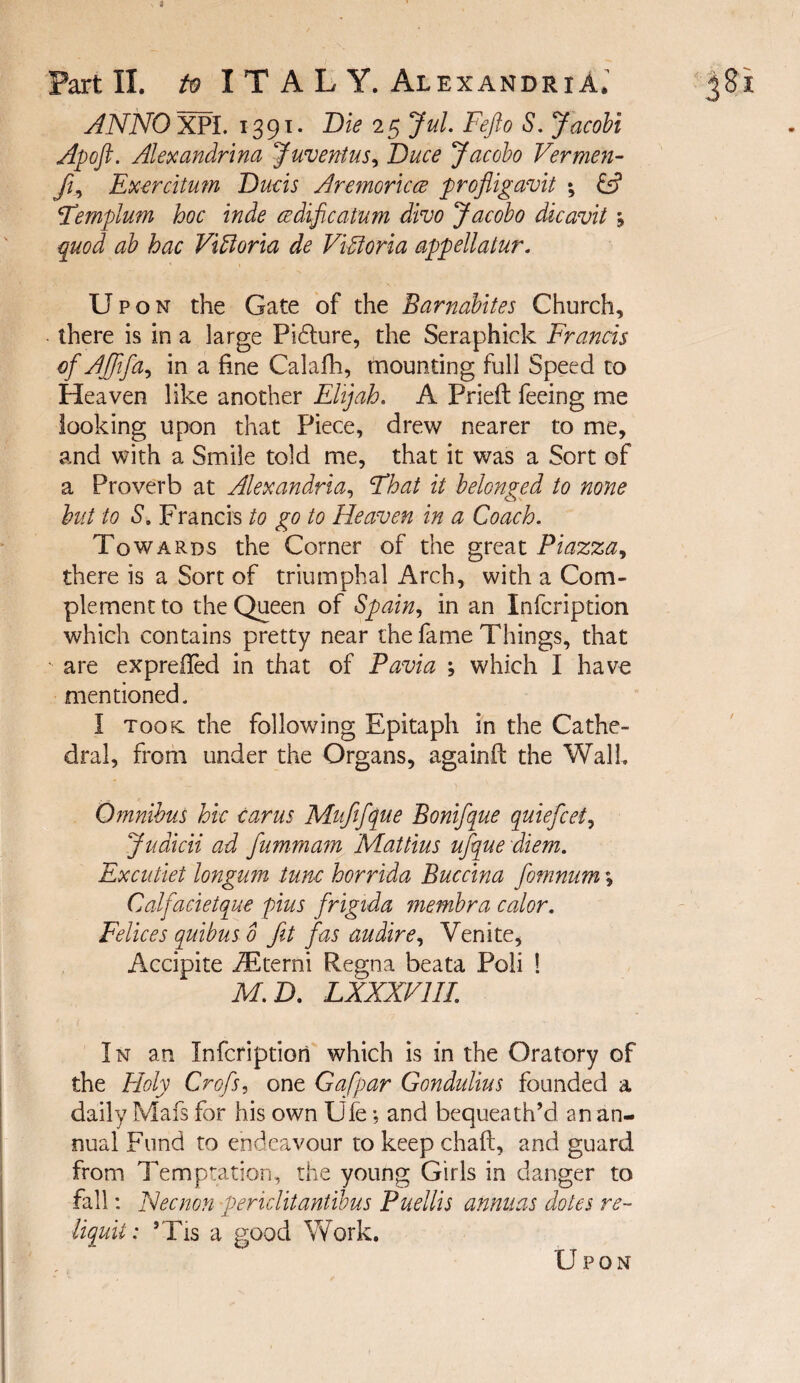 1 Part II. /0 I T A L Y. Alexandria^ ANNO 5^1. 1391- 2 5 JuL Fejlo S, Jacobi Apoft. Alexandr'ina Juventus^ Duce Jacobo Verme7t- fi^ Excrcitum Duds Aremoriccs profligavit \ £5? Femplum hoc inde ccdificatum divo Jacobo dicavit j quod ab hac Vitoria de ViUorla appellatur. Upon the Gate of the Barnabites Church, there is in a large Pi£lure, the Seraphick Frauds of Ajftfa^ in a fine Calafh, mounting full Speed to Heaven like another Elijah. A Prieft feeing me looking upon that Piece, drew nearer to me, and with a Smile told me, that it was a Sort of a Proverb at Alexandria.^ Fhat it belonged to none hut to S. Francis to go to Heaven in a Coach. Towards the Corner of the great Piazza there is a Sort of triumphal Arch, with a Com¬ plement to the Queen of Spain., in an Infcription which contains pretty near the fame Things, that are expreiled in that of Pavia j which I have mentioned. I took: the following Epitaph in the Cathe¬ dral, from under the Organs, againfi: the Wall. Omnibus hie earns Mufifque Bonifque quiefeet., Judicii ad fumrnam Mattius ufque diem. Ex cutlet longum tunc horrida Buccina fomnum *, Calfacietque pins frigida membra calor. Felices quibus 0 fit fas audire., Venite, Accipite ^terni Regna beata Poli ! M.D. LXXXVllI. In an Infcription which is in the Oratory of the Holy Crofs, one Gafpar Gondulius founded a daily Mafs for his own Ufe •, and bequeath’d an an¬ nual Fund to endeavour to keep chaft, and guard from Temptation, the young Girls in danger to fall: Necnon periclitantibus Puellis anniias doles re- liquit: ’Tis a good Work. Upon