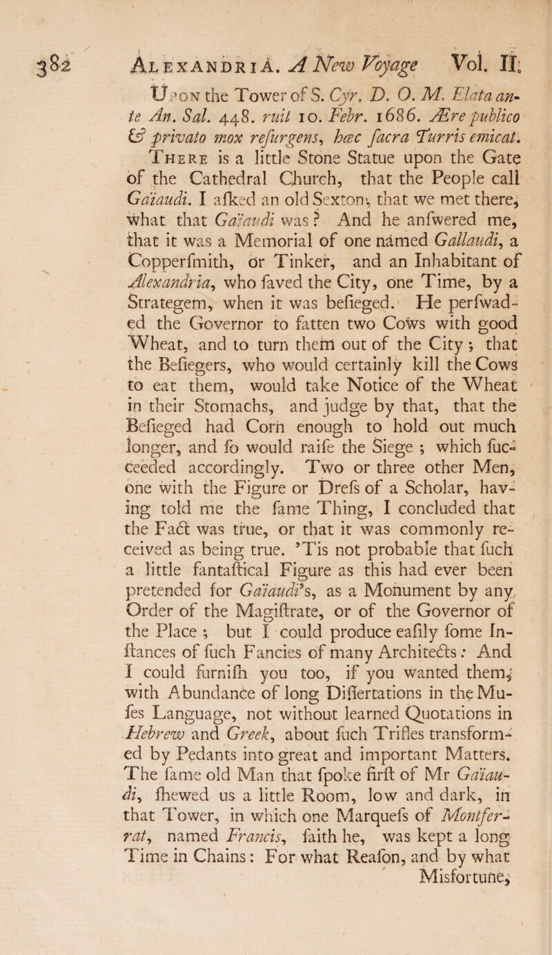 AhiE.-iCAnn'RiA. A New Voyage Vol. 11; Up ON the Tower of S. Cyr. D, O. M. Elataan^ te An. Sal. 448. ruil 10. F'ehr. 1686. jElrepublico privato mox refurgens^ hcec facra Turns emicat. There is a little Stone Statue upon the Gate of the Cathedral Church, that the People call Gaiaudi. I afked an old Sexton', that we met there, what that Gaiaudi was ? And he anfwered me, that it was a Memorial of one named Gallaudi^ a Copperfmith, or Tinker, and an Inhabitant of Alexandria., who faved the City, one Time, by a Strategem, when it was befieged.' He perfwad- ed the Governor to fatten two Cows with good Wheat, and to turn thehi out of the City ; that the Befiegers, who would certainly kill the Cows to eat them, would take Notice of the Wheat * in their Stornachs, and judge by that, that the Befieged had Corn enough to hold out much longer, and fo would raife the Siege ; which fuc- ceeded accordingly. Two or three other Men, one with the Figure or Drefs of a Scholar, hav¬ ing told nhe the fame Thing, I concluded that the Fad: was true, or that it was commonly re¬ ceived as being true. ’Tis not probable that fuch a little fantaftical Figure as this had ever been pretended for Gaiaudds, as a Monument by any. Order of the Magiftrate, or of the Governor of the Place ; but I could produce eafily fome In- llances of fuch Fancies of many Architeds; And I could furnifli you too, if you wanted them,' with Abundance of long Di0ertations in theMu- fes Language, not without learned Qijotations in Hebrew and Greek, about fuch Trifles transform¬ ed by Pedants into great and important Matters. The fame old Man that fpoke firfl; of Mr Gaiau- di, fhewed us a little Room, low and dark, in that Tower, in which one Marquefs of Montfer^ rat, named Francis, faith he, was kept a long Time in Chains: For what Reafon, and by what Misfortune,