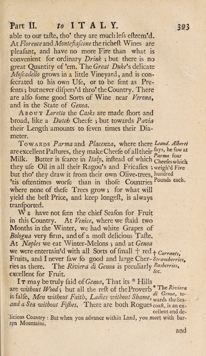 Part II. to ITALY. able to our tafte, tho’ they are muchlefs efteem’d. At Florence and Montefiafcone the richeft Wines are pleafant, and have no more Fire than what is convenient for ordinary Drink ; but there is no great Quantity of ’em. The Great Dukeh delicate Mofcadello grows in a little Vineyard, and is con- lecrated to his own Ufe, or to be fent as Pre- fents; butnever difpers’d thro’the Country. There are alfo fome good Sorts of Wine , near Veronaj and in the State of Genoa, About Loretto the Casks are made fhort and broad, like a Dutch. Gheefe *, but towards Pavia their Length amounts to feven times their Dia¬ meter. Towards P^m^and Piacenza^ where thtrtDand. Alhertt are excellent Failures, they make Cheefe of all their hefawat Milk. Butter is fcarce in Italy,, inftead of which cSfewhkh. they ufe Oil in all their Ragou’s and Fricalies ; weigh’d Five but tho’ they draw it from their own Olive-trees, hundred ^tis oftentimes worfe than in thole Countries where none of thefe Trees grow ; for what will yield the bell Price, and keep iongell, is always tranfported. W E have not feen the chief Seafon for Fruit in this Country. At Venice,, where we llaid two Months in the Winter, we had white Grapes of Bologna very firm, and of a moll delicious Talle. At Naples we eat Winter-Melons ; and at Genoa we were entertain^ with all Sorts of fmall f red j. Currants' Fruits, and I never faw fo good and large Cher- S tranvberri es^ ries as there. The Riviera di Genoa is peculiarly R^sberrks, excellent for Fruit. IT may be truly faid ofGenoa^ Th^it its ^ Hills are without Wood-, but all the rell of the Proverb is falfe. Men without Faith,, Ladies without Shames vJards^^^esS- n and a Sea without Fijhes. There are both Rogues coaft, is an ex-t ^ ^ celient and de¬ licious Country : But when you advance within Land, you meet with bar¬ ren Mountains, and