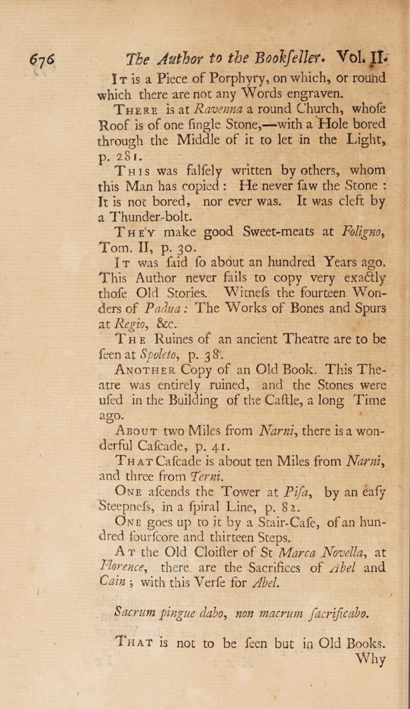 IT is a Piece of Porphyry, on which, or round which there are not any Words engraven. There is at Ravenna a round Church, whole Roof is of one fingle Stone,—with a Hole bored through the Middle of it to let in the Light, p. 28 r. This was falfely written by others, whom this Man has copied : He never faw the Stone : It is not bored, nor ever was. It was cleft by a Thunder-bolt. They make good Sweet-meats at Foligno^ Tom. II, p. 30. IT was faid fo about an hundred Years ago. This Author never fails to copy very exadlly thofe Old Stories. Wicnefs the fourteen Won¬ ders of 'Paha: The Works of Bones and Spurs at Regio^ &c. The Ruines of an ancient Theatre are to be feen at Spoleio, p. 3 8. Another Copy of an Old Book. This The¬ atre was entirely ruined, and the Stones were ufed in the Building of the Caflle, a long Time ago. ^ • About two Miles from Narni, there is a won¬ derful Cafcade, p. 41. THATCafcade is about ten Miles from Narnl^ and three from Term. One afcends the Tower at by an eafy Steepnefs, in a fpiral Line, p. 82. One goes up to it by a Stair-Cafe, of an hun¬ dred foLirfcore and thirteen Steps. At the Old Cloifter of St Marca Novella^ at Florence., there are the Sacrifices of /ihel and Cain •, with this Verfe for AheL Sacrum pingue daho, non macrum facrificaho. That is not to be feen but in Old Books. Why