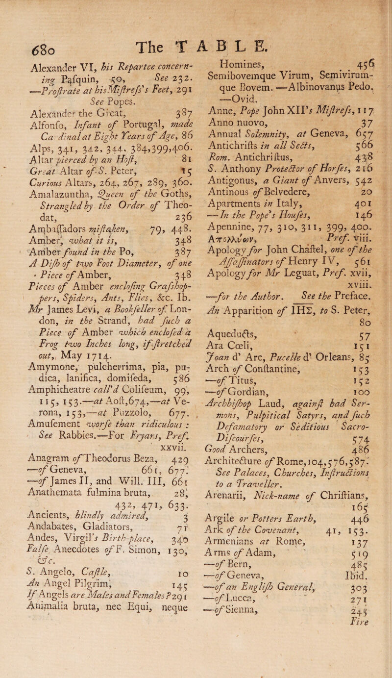 Alexander VI, his Repartee concern¬ ing Eafquin, 50, See 2^2. —P^oflrate at hisMiJlrefs's Feet, 291 See Popes. Alexander the Great, 387 Alfonfo, Infant of Portugal, made Ca dinai at Fight Years of Age, 86 Alps, 341, 342, 344, 384,399,406. Altar pierced by an Hof, 81 Great Altar ofS. Peter, 15 Curious Altars, 264, 267, 289, 360. Amalazuntha, ^een of the Goths, Strangled by the Order of Theb- dat, 236 Arnbiffadors npifaken, 79, 448. Amber^ nvhat it is, 34^ Avdhtv found in the Vo, 387 A Fifo of tnxoQ Foot Diameter, of one • Piece of Amber, 348 Pieces of Amber enclofing Graf shop¬ pers, Spiders, Ants, Flies, &:c. Ib. Mr James Levi, a Bookfeller of Lon¬ don, in the Strand, had fuch a Piece of Amber nxohich enckfed a Frog t'zuo Inches long, if f retched out,^ May 1714. Amyrnone, pulGherrima, pia, pu- dica, lanlfica, domifeda, 586 Amphitheatre call'd Colifeum, 99, 115, 153.—-at Aoft,674,—atYe- rona, 153,—at. Puzzolo, 677. Amufement <nvorfe than ridiculous : See Rabbles.—For Fryars, Pref, xxvii. Anagram ^Theodorus Beza, 429 -—of Geneva, 661, 677!' James II, and Will. Ill, 661 Anathemata fulmina bruta, 28^ , . , . 432, 47L 633. Ancients, blindly admired, ^ Andabates, Gladiators, yr Andes, Virgilh Birth-place, 340 Falfe Anecdotes ofF. Simon, 130, C3c. S. Angelo, Caflle, 10 An Angel Pilgrim^ 14^ //’Angels are Males andFemalesPzg i Aninialia bruta, nec Equi, neque Homines, 456 Semibovemque Virum, Semivirum- que Bovem. —Albinovan^is Pedo, —Ovid. Anne, Pope John Xll’r Mifrefs, 117 Anno nuovo, 37 Annual Solemnity, at Geneva, 657 Antichrifts in all Sells, 566 Rom. Antichriftus, 438 S. Anthony Protelior of Horfes, 216 Antigonus, a Giant of A^nvers, 542 Antinous of Belvedere, 20 Apartments in Italy, 401 —In the Pope*s Houfes, 146 Apennine, 77, 310, 311, 399, 400. Azro'^vwVy ^ Pref viii. Apology for John Chaflel, one of the Ajfajfnators of Yitnxy \Y, ^61 Apology for Mr Leguat, Pref. xvii, xviii. —for the Author. See the Preface. An Apparition of I Hr, to S. Peter, 80 Aquedufts, ■ 57 Ara Coeli, 15 i Joan d’ Arc, Puce lie A* Orleans, 85 Arch of Conflandne, 13 3 •—Titus, 132 —(j/'Gordian, loo Archbifhop Laud, againf had Ser¬ mons, Pulpitical Satyrs, and fuch Defamatory or Seditious Sacro- Difcourfes, 5 74 Good Archers, 486 Architedure of Rome, 104,376,587.’ See Palaces, Churches, Infruliions^ to a Traveller. Arenarii, Nick-name of Chridians, 165 Argile or Potters Earth, 446 Kvk. of the Covenant, 41, I 53. Armenians at Rorne, 137 Arms Adam, ’ ' 319 —^Bern, 483 ■—9/Geneva, Ibid. —of an Englifo General, 303 '—(?/Lucca, ■' *■ 271 2/Sienna, 243 Fire