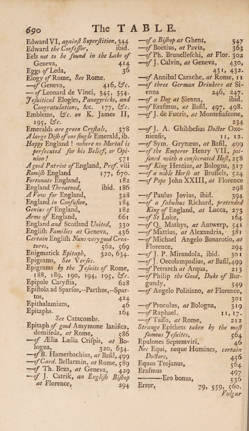 6^0 Edward VI, a^ainfl Superjlition, 344 ’—of a Bijhop at Ghent, 547 BA\y2iXditheConfepr, ibid. —;?/Boetius, Pavia, 363 Eels not to be found in the Lake of —^Ph. Brunellefchi, at Flor. 302 Geneva, 414 J. Calvin, Geneva, 430, Eggs ^Leda, 36 4315 432* Elogy <y^Rome, ^ee Rome. —of Annibal Carache, at Rome, 11 -—o/'Geneva, 416, -^of three German Drinkers at Si- ^Leonard de Vinci, 345, 354. enna 246, 247. f efuitical Elogies, Panegyricks, and —of a Dog at Sienna, ibid. Congratulations, &c. 177, b’c. —^Erafmus, at Bafil, 497, 498. Emblems, Is'c. on K. James II, —^J. de Fucris, Montefiafcone, 195, b’c. 'Pxs\QX2l\.di's are green Cryfals, 378 A large Dijh of one fingle Emerald, ib. Dappy England ! njohere no Mortal ii perfecuted for his Belief, or Opi¬ nion ! 571 A good Patriot (^England, Pref. viii Romijh England 177, 670. Fortunate England, 182 England Threatned, ibid. 186 AVo^ England, 3 28 England in Confufion, j 84 Genius of England, 182 Arms of England, 661 EnglandScotland United, 330 Englifh Families at Geneva, 436 Certain Englifh Nuns noery good Crea¬ tures, ' 562, 569 Enigmatick Epitaph, 320, 634. Epigrams, See Yerfes. Epigrams by the Jefuits of Rome, 188, 189, 190, 194, 195, lAc. Epipole Caryllia, 628 Epiftola ad Sparros,-Partlios,-Spar- . . 424 Epithalamium, 46 Epitaphs. 16^ See Catacombs. Epitaph of good Amymone lanifica, domifeda, at Rome, 586 ^of .^lia Laslia Crifpis, at Bo¬ logna, 320, 634. —ofB. Hamerbachius, at Bafil, 499 —of Card. Bellarmin, at Rome, 589 '^of Th. Beza, at Geneva, 429 —cf J. Catrik, an Englijh Bijhop at Florence, ' 294 234 -of]. A. Ghibbelius DoSlor Oxo- nienfis, ii, 12. —^Sym. Grynsus, Balil, 499 —of the Emperor Henry VII, poi- foned ‘with a confecrated Hof, 238 —of King Hentius, at Bologna, 317 —of a noble Horfe at Bruffels, 524 —of Pope John XXIII, at Florence 298 •—^Paulus Jovius, ibid. 394 —of a fabulous Richard, pretended King of En^and, at Lucca, 273 —of St Luke, 164 —of Mathys, at Antwerp, 541 —^yMattius, ^/Alexandria,' 381 —Michael Angelo Bonarotio, at Florence, 294 —of]. P. Mirandola, ibid. 301 —of]. Oecolampadius, at Bafil, 499 —of Petrarch at Arqua, 213 —^Philip the Good, Duke of Bur¬ gundy, _ ^ 549 —of Angelo Politiano, at Florence, 301 —of Proculus, at Bologna, 319 —iy'Raphael. 11,17. —ofEaEo, <2/Rome, 212 Strange Epitliets taken by the mofi famous yefuites, 364 Epulones Septemviri, 46 Nec Equi, neque Homines, certain Doctors, 456 Equus Trojanus, 364 Erafmus 49^ -'-Ero bonus, 536 79, 559, 560. Vidgar