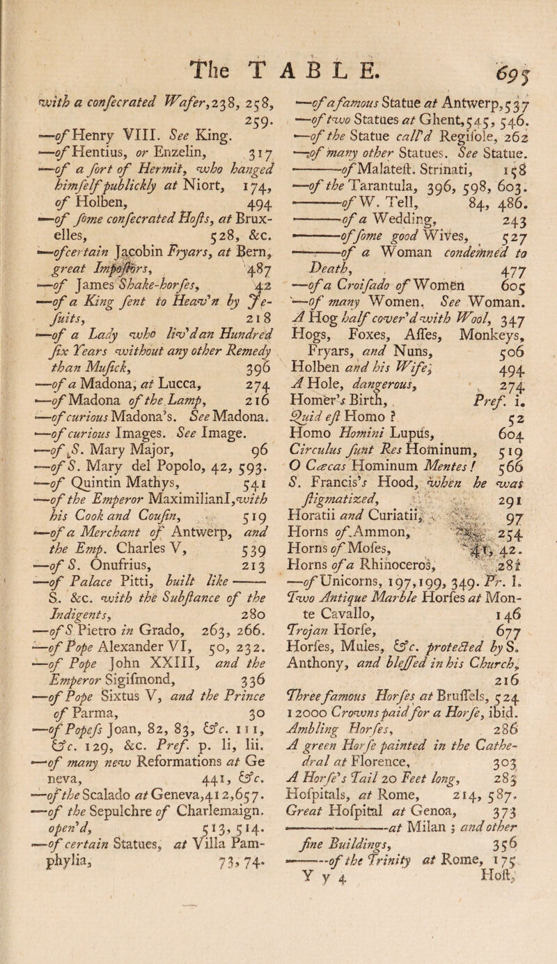 nvhh a confecrated Wafer258, 259. '—^Henry VIII. ^ee King. —of Hentius, or Enzelin, 317 —0/' a fort of Hermit, <who hanged himfelf -publickly at Niort, 174? of Holben, 494 —fome confecrated Hofis, at Brux¬ elles, 528, &c. •^ofcertain Jacobin Fryars, at Bern, great Import, 487 '■^of ]zm&s’Shake-horfes, 42 —of a King fent to Heandn hy je^ flits, 218 —<9/' a Lady <who li^*dan Hundred fx Years msithout any other Remedy than Mufck, 396 -—of a Madona, at Lucca, 274 —of Madona of the Lamp, 216 —curious Madona’s. See Madona. ■—of curious Images. See Image. —off. Mary Major, 96 —ofS. Mary del Popolo, 42, 593. —<5/'Quintin Mathys, 541 —of the Emperor Maximilianl,wz>^ his Cook and Coufin, . 519 —of a Merchant of Antwerp, and the Emp. Charles V, 539 —of S. Onufrius, 213 —of Ralace Pitti, huilt like- S. &c. Hxith the Suhfance of the Indigent s, 280 —ofS ViQtxoin Grade, 263, 266. —of Pope Alexander VI, 50, 232. —of Pope John XXIII, and the Emperor Sigi(monA, 336 —of Pope Sixtus V, and the Prince of Parma, 30 —of Popefs ]ozn, 82, 83, &c. iii, idc. 129, 8cc. Pref p. li, lii. —of many ne<w Reformations at Ge neva, 441, Cfr. —of the Scalado at Geneva,412,657. —of the Sepulchre of Charlemaign. opened, 513,514. —of certain Statues, at Villa Pam- phylia, 73.^74* '—of a famous Statue at Antwerp,537 '—of tnvo Statues at Ghent, 5 45, 546. •—of the Statue call'd Regiible, 262 —lof many other Statues. See Statue. --^TMalateft. Strinati, 158 —of the Y2iY2SiX.\A2L, 306, cq8, 603. — -./W. Tell, 84, 48^ ■-of a Wedding, 243 —offome Wifes, 527 — -of a Woman conde?hndd to Heath, , 477 —of a Croifado of Wom&d 605 '—of many Women. See Woman. A Hog half coher'd nxith Wool, 347 Hogs, Foxes, AlTes, Monkeys, Fryars, and Nuns, Holben and his Wife'^ A Hole, dangerous, Horner^ Birth, ^uid efl Homo ? Homo Homini Lupus, Circulus flint Res Hominum, O C^cas Hominum Mentes ! S. FrancisV Hood, hvhen he ftigmatized, f. ' 506 494 b ^74 Pref u 52 604 519 566 nvas 291 97 254 42. 349. Fr. L Horatii and Curiatii|; Horns (y^Ammon',' Horns of Mofes, Horns of a Rhinoceros, —(^Unicorns, 197,199 Pnxo Antique Marble Horfes at Mon¬ te Cavallo, 146 Trojan Horfe, 677 Horfes, Mules, ^c. protected byS» Anthony, and blejfed in his Churchy 216 Threefamous Horfes at BrulTels, 524 12000 Cronvnspaidfor a Horfe, ibid. Ambling Horfes, 286 A green Horfe painted in the Cathe¬ dral at Florence, 303 A Horfe''s Tail 20 Feet long, 283 Hofpitals, at Rome, 214, 587. Great Hofpital Genoa, 373 ----at Milan ; and other fine Buildings, 35^ --——of the Trinity at Borne, 175 y 7 4 Floft,