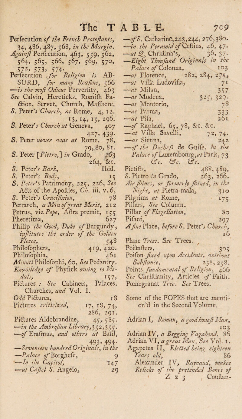 Perfecution of the French Protefants, 34, 486, 487, 568, in the 'Margin. Againji Perfecution, 463, 559, 562, 564, 565, 566, 567, 569, 570, 572, 573. 574- Perfecution .for Religion is AB¬ SURD, for many Reafons, ^66 “—is the mofl Odious Perveriity, 463 Bee Calvin, Hereticks, Romifh Fa- 6lion, Servet, Church, Maffacre. B. Peter’j Church, at Rome, 4, 12. 13,14,15,296. o. PeterV Church at Geneva, 407 427. 439' S. Peter nenjer ’vsas at Rome, 78, 79, 80, 81. 5. Peter \Pietrof\ in Grado, ^€3 264, &c. B. Peter’j Bark, Ibid. B. PeterV Body, - 13 S. Peter's^ Patrimony, 223, 226, See A6ls of the Apoftles, Ch. iii. v, 6, B. PeterV Crucifixion, ■ 78 Petrarch, a Man of great Merit, 212 Petrus, YizPope, Alira premit, 155 Pheretima, 627 Philip the Good, Duke Burgundy, infiitutes the order of the Golden Fleece, , 548 Philofophers, 419, 420, Philofophia, 461 Philofophi, 60, <5^’^ Pedantry. Kno’oxledge of Phylick onxing to Me- dais, U7» Pidlures : See Cabinets, Palaces. Churches, and Vol. I. Odd Pidures, 18 Pidlures criticised, ij, 18, 74, 286, 291. Pidlures Aldobrandine, 45, 585. <—in the Amhrofian Library, 352,353. “—of Erafmus, and others at Bafil, . 493. 494- —■Seojenteen hundred Originals, in the —Palace of Borghefe, 9 —In the Capitol, 147 —at Cafiel S. Angelo, 29 —ofS. Catharine,243,244, 276,380, —in the Pyramid (^’'Ceftius, 46, 47, —at ^ Chriilina’s, 36, 37. —Eight Fhoufand Originals in the Palace of Colonna, i o 3 —at Florence, 282, 284, 205:, —at Villa Ludovifia, 71 —at Milan, . 357 —Modena, 325,329- —at Montorio, 78 —at Parma, 333 —at Pifa, 261 —of Raphael, 65, 78, &c. &c, ^—at Villa Savelli, 72, 74- —at Sienna, 242 —of the Duchefs de Guife, in the Palace ^Luxembourg,<2/Paris, 73 6v, (Ac. Pietihs, 488,489, S. Pietro in Grado, 263, 266, Air Jhines, or formerly Jhined, in the Night, at Pietra-mala, 31 o Pilgrims at Rome, 17^ Pillars, See Column. Pillar of Flagellation, 80 Pifani, 297 Afine Place, before S. Peter’i Church, 16 Plane Frees. See Trees. ^ Poetailers, 305 Poifon fixed upon Accidents, Without Suhfii ance. ix 8, 258, Points fundamental of Religion, 466 See Chriftianity, Articles of Faith. Pomegranat Tree. See Trees. Some of the POPES that are menti¬ on’d in the Second Volume. Adrian I, Roman, a goodhonefi Man, 103 Adrian IV, a Begging Vagahond, 86 Adrian VI, a great Man. See Vol. i. Agapetus II, Elehled being eighteen Tears old, 86 Alexander IV, Raynaud, makes Relicks of the pretended Bones of ‘ Z z 3 , Conilan-