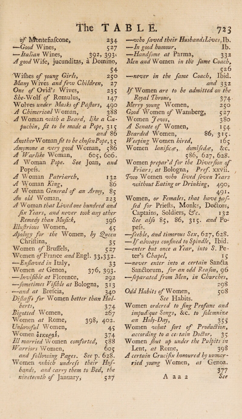 TABLE. ^ Kfbntefiafcone, 234 •^Good Wines, 527 *—Italian Wines, S9^> 393'* A good VI lit, jucunditas, a Domino, 54 ’Wifties of young Girls^ 250 ManyVIiYts andfc’w Children, 27 One of Ovid’j Wives, 235 Wolf of Romulus, 147 Wolves under Masks of Pdf or s, 490 A ChimericalVIQm2in, 388 A Woman nuith a Beard, like a Ca‘ puchin, fit to he made a Pope, 315 and 86 AnotherVl Oman fit to he chofe7tPope, 3 ^ Amymone a ^ery good Woman, 586 A Warlike Woman, 605, 606. A Woman Pope. See Joan, and Popefs. A Woman Patriarch, 132 A Woman King, 86 A Woman General of an Army, 85 An old Woman, 223 A Woman that Linked one hundred and fix Tears, and ne^ver took any other Remedy than Mufick, 396 Illufirious Women, 45 Apology for the Women, hy ^ueen Chriftina, 35 Women of Bm&h, 527 Women ^France ^;z^Engl. 33,332. ■—Enfia<ved in Italy, 33 Women at Genoa, 376, 393. —Innjifihle at Florence, 292 ^fometimes Vifihle at Bologna, 313 «—and at Brefcia, 340 Difiaffs for Women better than Hal¬ berts, 374 Bigotted Women, 267 Women at Rome, 398, 402. Unlanvful Women, 45 Women oik^s^a, 374 ill married omtn comforted, 588 Warriors Women, 605 and follonxing Pages. See p. 628. Women ^hich undrefs their Huf- hqnds, and carry them to Bed, the nineteenth of January, 527 723 I -''-nvho fa^ed their HushandsLives,lh. •--In good hufnour, Ib. ——Handfome at Parma, 332 Men and VIomQXi in the fame Coach, 526 '^nenjer in the fame Coach, Ibid. and 332 IfVlQm.tXiare to he admitted on the Royal Throne, 374' Merry young Women, 250 Good Women of Wansberg, 527 Women fenvs, 380 A Senate of VP omen, 154 Bearded Women, 86, 315. Weeping Women hired, 165 Women lanificee, domlfedre, &c. 586, 627, 628. VIomen prepaPd for the Di^erjion of Friars, at Bologna, Pref xxvii. Two Women ‘who li<ved fe^ven Tears without Fating or Drinking, 4901 491. Women, or Females, that ha've paf- fed for Priefts, Monks, Dodlors^ Captains, Soldiers, lAc. 132 See alfo 85, 86, 315. and Po- pels. —feeble, and timorous Sex, 627, 628. —If always confined to Spindle, Ibid. ——enter hut once a Tear, into S, Pe ¬ ter’s Chapel, 15 —ne^ver enter into a certain San6la Sandlorum, for an odd Reafon, 96 —feparated from Men, in Churches, 298 Odd Habits of Womem, 508 See Habits. Women ordered to Jing Profane and impudique Songs, Sco. to folemnize an Holy-Day, 355 Women what fort of ProduBion, according to a certain DoBor, 3 3 Women Jhut up under the Pulpits in Lent, at Rome, 398 A certain Crucifix honoured hy unmar¬ ried young Women, at Genoa, ^11 A a a 2 See