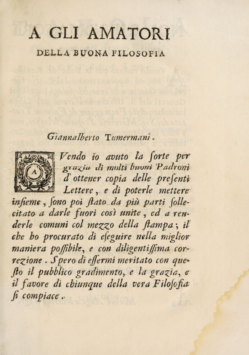 A GLI AMATORI DELLA BUONA FILOSOFIA Gìannalberto Tamermani. Vendo io avuto la forte per grascia dì multi buoni Padroni d ottener copia delle prefentì Lettere r e di poterle mettere infìeme, fono poi flato da più parti folle- citato a darle fuori così unite T ed a ren¬ derle comuni col mezz0 della ftampa\ il che ho procurato di efeguire nella miglior maniera poffibile, e con diligentiffima cor¬ rezione . Spero di effermi meritato con que* fio il pubblico gradimento y e la grazia, e il favore dì chiunque della vera Fi loffia fi compiace .•