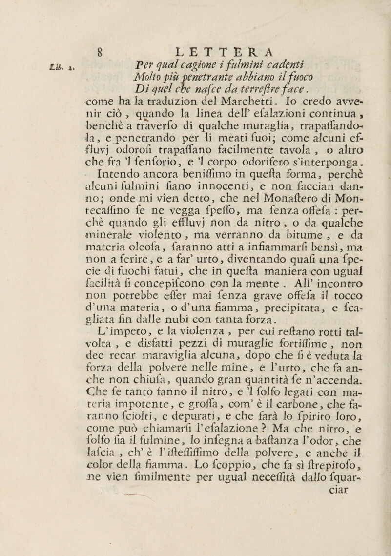 a*!ih* %« Per qual cagione i fulmini cadenti Molto più penetrante abbiano il fuoco Di quel che nafce da terreflre face. come ha la traduzion del Marchetti. Io credo avve¬ nir ciò , quando la linea dell’ efalazioni continua , benché a traverfo di qualche muraglia, trapalando* la, e penetrando per li meati fuoi; come alcuni ef¬ fluvi odorali trapaffano facilmente tavola , o altro che fra ’l fenforio, e 1 corpo odorifero s'interponga. Intendo ancora beniffimo in quella forma, perchè alcuni fulmini fiano innocenti, e non faccian dan¬ no; onde mi vien detto, che nel Monaltero di Mon- tecalfino fe ne vegga fpeflb, ma fenza offefa : per¬ chè quando gli effluvi non da nitro, o da qualche minerale violento , ma verranno da bitume , e da materia oleoia, faranno atti a infiammarli bensì, ma non a ferire, e a far’ urto, diventando quali una fpe- eie di fuochi fatui, che in quella maniera con ugual facilità fi concepifcono con la mente . All’ incontro non potrebbe eller mai fenza grave offefa il tocco d’una materia, o d’una fiamma, precipitata, e Ra¬ gliata fin dalle nubi con tanta forza. L’impeto, e la violenza , per cui reliano rotti tal¬ volta , e disfatti pezzi di muraglie fortiffime , non dee recar maraviglia alcuna, dopo che fi è veduta la forza della polvere nelle mine, e l’urto, che fa an¬ che non chiufa, quando gran quantità fe n’accenda. Che fe tanto fanno il nitro, e ’l folfo legati con ma¬ teria impotente, e graffa, coni’ è il carbone, che fa¬ ranno fciolti, e depurati, e che farà lo fpirito loro, come può ■chiamarli Tefalazione ? Ma che nitro, e folfo fia il fulmine, lo infogna a bafianza l’odor, che lafcia , eh’ è l’ifteffiffimo della polvere, e anche il color della fiamma. Lo feoppio, che fa sì ffrepitofo, ne vien fimilmente per ugual neceffità dallo fquar- ciar