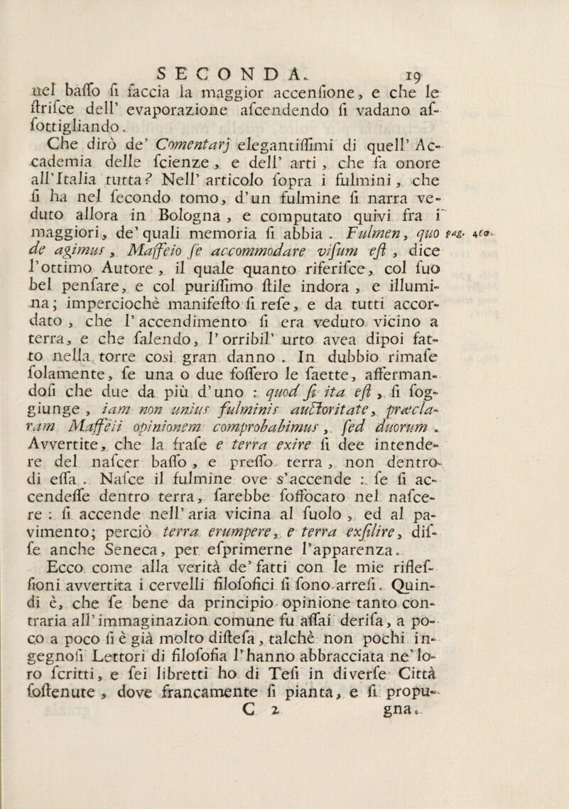 nel baffo fi faccia la maggior accenfione, e che le ftrifce dell’ evaporazione accendendo fi vadano af- fottigliando. Che dirò de’ Coment ar) elegantiflimi di quell’ Ac¬ cademia delle feienze > e dell’ arti che fa onore all’Italia tutta ? Nell’articolo Copra i fulmini, che fi ha nel fecondo tomo, d’un fulmine fi narra ve» duto allora in Bologna , e computato quivi fra i maggiori, de’quali memoria fi abbia . Fulmen, quo de agimus, Maffeio fé aceommodare vi funi e fi , dice l’ottimo Autore , il quale quanto riferifee, col fuo bel penfare, e col puriffimo Itile indora , e illumi¬ na; imperciochè manifefto.fi.refe, e da tutti accor¬ dato 3 che T accendimento fi era veduto vicino a terra, e che falendo, Lombi!’ urto avea dipoi fat¬ to nella torre così gran danno . In dubbio rimafe fedamente, fe una o due foffero le faette, afferman¬ doli che due da più d’uno : quod fi ita e fi, fi fog- giunge , ìam non unitif fulminir aufìorìtatepr cecia- v.am Muffe ii opini onera comprobabimur, fed duorum . Avvertite, che la frafe e terra exire fi dee intende¬ re del nafeer baffo , e preffo terra, non dentro- di effa . Nafce il fulmine ove s’accende fe fi ac» cendeffe dentro terra, farebbe foffocato nel nafce» re : fi accende nell’ aria vicina al fuolo , ed al pa¬ vimento; perciò terra erumpere,e terra exfìlire, dif» fe anche Seneca, per efprimerne l’apparenza. Ecco come alla verità de’fatti con le mie riflef» fioni avvertita i cervelli filofofici fi fono arrefi. Quin¬ di è, che fe bene da principio opinione tanto con¬ traria all’ìmmagìnazion comune fu affai derifa, a po¬ co a poco fi è già molto diftefa, talché non pochi in- gegnolì Lettori di filofofia l’hanno abbracciata ne’lo¬ ro fcritti, e fei libretti ho, di Tefi in diverfe Città foftenute , dove francamente fi pianta, e fi propu- C 2 gna*.