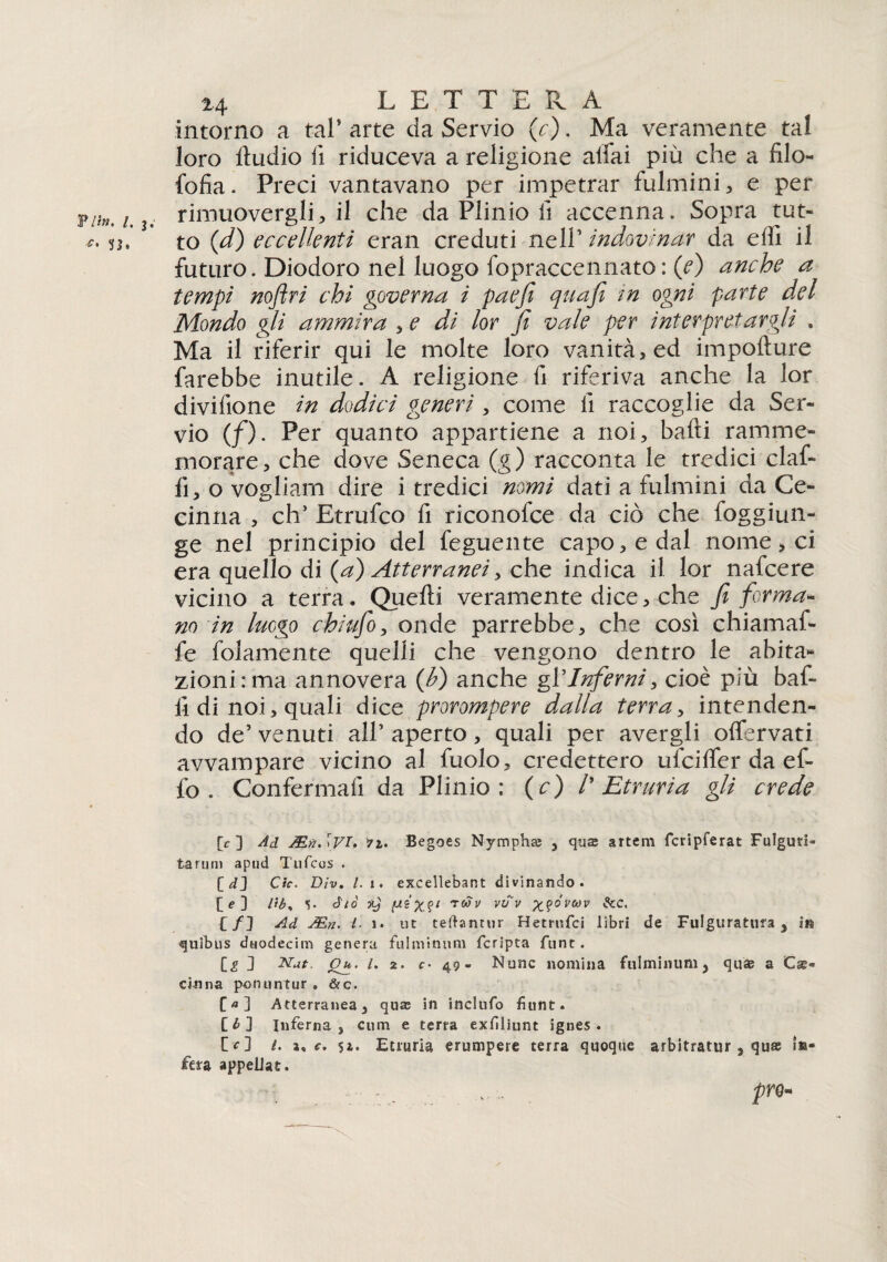 Vii». I, j. 33> 24 L E T T E R A intorno a tal* arte da Servio (c). Ma veramente tal loro lludio fi riduceva a religione aifai più che a filo- fofia. Preci vantavano per impetrar fulmini, e per rimuovergli, il che da Plinio li accenna. Sopra tut¬ to ([d) eccellenti eran creduti nell’ indovinar da eiiì il futuro. Diodoro nel luogo fopraccennato: (e) anche a tempi noftri chi governa i paefi qua fi in ogni parte del Mondo gli ammira , e di lor fi vale per interpretargli . Ma il riferir qui le molte loro vanità, ed impofture farebbe inutile. A religione fi riferiva anche la lor divifione in dodici generi, come il raccoglie da Ser¬ vio (/). Per quanto appartiene a noi, bafti ramme¬ morare, che dove Seneca (g) racconta le tredici claf- fi, o vogliam dire i tredici nomi dati a fulmini da Ce- cinna , eh’ Etrufco fi riconofce da ciò che foggiun- ge nel principio del feguente capo, e dal nomerei era quello di {a) Atterranei y che indica il lor nafeere vicino a terra. Quelli veramente dice, che fi forma¬ no in luogo chiufio, onde parrebbe, che così chiamaf- fe folamente quelli che vengono dentro le abita¬ zioni: ma annovera {fi) anche gl’Inferni, cioè più baf¬ fi di noi, quali dice prorompere dalla terra, intenden¬ do de’ venuti all’ aperto, quali per avergli offervati avvampare vicino al fuolo, credettero ufeifler da ef¬ fe . Confermai! da Plinio : (c) l' Et r uri a gli crede p ] Ad AEn. [VI* *2. Begoes Nymphaj , qua; artem fcripferat Fulgori» tarimi apud Tufcos . [ dj Cic. Div. l.i. excellebant divinando. [ e ] l'tb% S* àio jt) T0*v v^v X?°'vcov dee. [/] Ad JEn< l■ 1. ut teftanrur Hetrufci libri de Fulguratura , in quìbus duodecim genera fulminimi fcripta flint. [\g D Nat, jQjt. l. 2. c• 49» None nomina fulminimi > qua; a Cse» cinna ponuntur . &c. C«] Atterranea, qua; in inclufo fiunt. [£] Interna , cum e terra exfiliunt ignes . O] /. a, c. 52. Etruria erumpere terra quoque arbitratur 3 qu® in¬ fera appeUat. - prò»