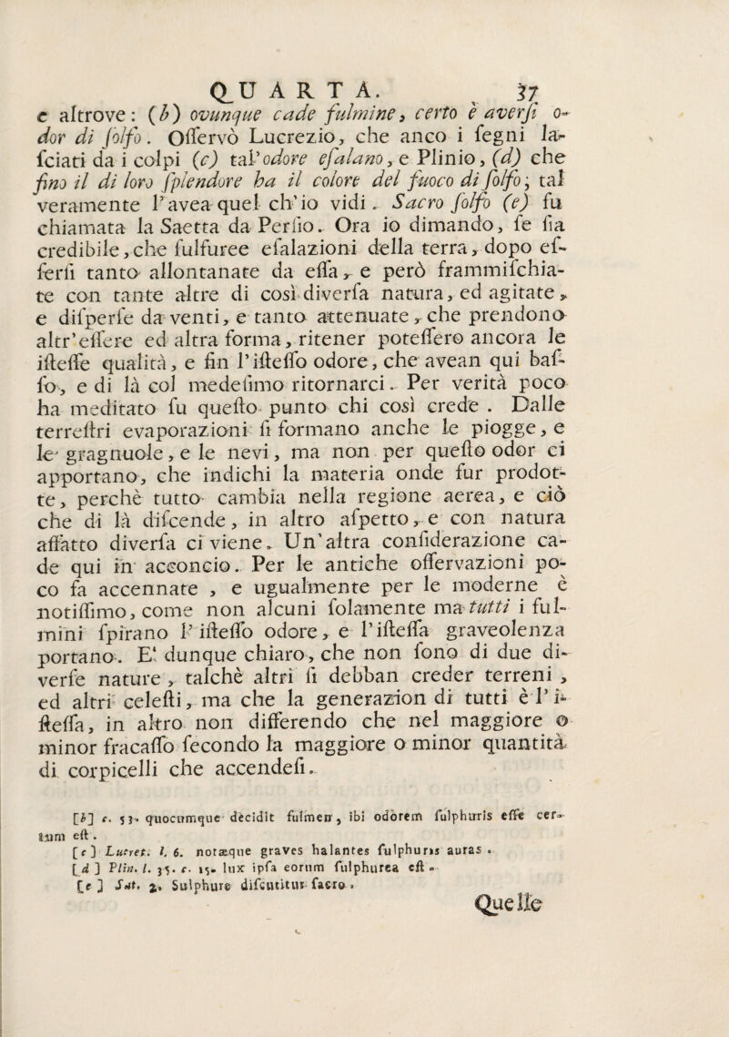 c altrove: ($) ovunque cade fulmine> certo è averji o~ dor di Jòlfio. Oflervò Lucrezio, che anco i fegni la** {ciati da i colpi (c) tal*odore efalano, e Plinio, (d) che fino il di loro splendore ha il colore del fuoco di fo/fo, tal veramente Lavea quel ch’io vidi. Sacro folfo (e) fu chiamata la Saetta daPerfio.- Ora io dimando, fé fa credibile,che fulfuree efalazioni della terra, dopo eff* ferii tanto allontanate da eflà * e però frammifchia- te con tante altre di così diverfa natura, ed agitate > e difperfe da venti, e tanto attenuate, che prendono altr’eifere ed altra forma, ritener potefler© ancora le ifteffe qualità, e fin riffeffo odore, che avean qui baf¬ fo, e di là col me de fimo ritornarci. Per verità poco ha meditato fu quello punto chi così crede . Dalle terreftri evaporazioni fi formano anche le piogge, e lej gragnuole, e le nevi, ma non per quello odor ci apportano, che indichi la materia onde fur prodot¬ te, perchè tutto cambia nella regione aerea, e ciò che di là difcende, in altro afpetto r e con natura affatto diverfa ci viene. Un’altra confiderazione ca¬ de qui in acconcio. Per le antiche offervazioni po¬ co fa accennate , e ugualmente per le moderne è notiflìmo, come non alcuni fedamente ma tutti i ful¬ mini fpirano l’ifteflo odore> e l’iftelfa graveolenza portano . dunque chiaro, che non fono di due di¬ verge nature , talché altri fi debban creder terreni , ed altrf celefti, ma che la generazion di tutti èl’h ftelfa, in altro non differendo che nel maggiore o minor fracaflò fecondo la maggiore o minor quantità di corpicelli che accendelì. c' 5 q'iiociTmejue décidit fuìmeiT 5 ibi odòrem iulpfnrris efììe cera¬ timi eft . [<■] Lucret. 1.6. norasque graves halantes fulphuris auras . [d ] Vlin. I. c. i> lux ipfa eornm fulphurea cft . 3 Siti. 2,. Sulphure difcuùtiu faci© » Quelle