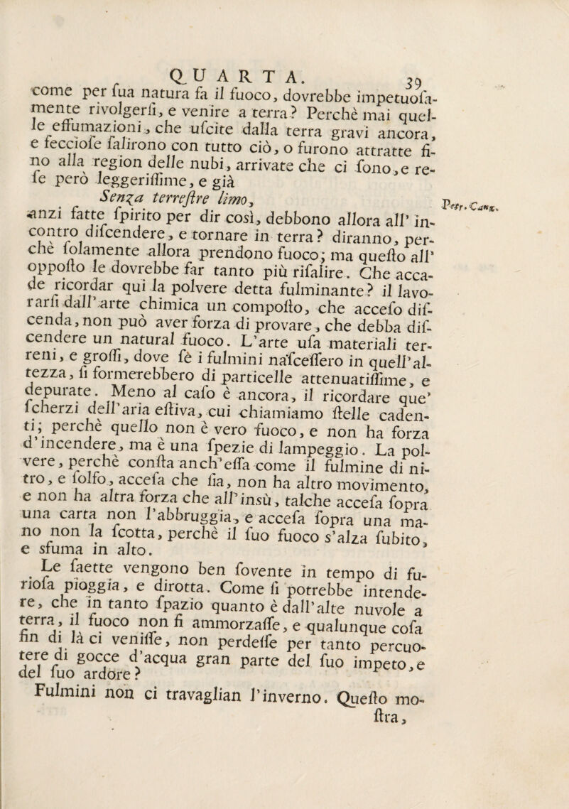 . Q.UARTA. ,9 come per fua natura fa il fuoco, dovrebbe impetuofe- mente rivolgerli, e venire a terra ? Perchè mai quel- le effumazioni, che -ufcite dalla terra gravi ancora, e iecciole lahrono con tutto ciò, o furono attratte fi¬ no alla region delle nubi, arrivate che ci fono,e re¬ te pero Jeggeriffime, e già terujìre lìmo, ^nzi fette fpiiito per dir così, debbono allora all’ in» contro difeendere, e tornare in terra? diranno, per¬ che piamente allora prendono fuoco; ma quello all* oppotto le dovrebbe far tanto piùrifalire. Che acca¬ de r ^ Pavere detta fulminante? il lavo¬ rarlii dair arte chimica un compollo, che accefo difi cenda, non può aver forza di provare , che debba difi cendere un naturai fuoco. L’arte ufa materiali ter¬ reni, e grolfi, dove fè i fulmini nafcelfero in quell’al¬ tezza, fi formerebbero di particelle attenuatilfime, e depurate. Meno al calo è ancora, il ricordare que* icherzi dell aria elliva, cui chiamiamo llelle caden¬ ti; perche quello non è vero fuoco, e non ha forza d incendere, ma è una fpezie di lampeggio. La pol¬ vere, perchè conila anch’effa come il fulmine di ni- tio, e lolfo, acceia che fia, non ha altro movimento e non ha altra forza che alfiinsù, talché accefa fopra una carta non Pabbruggia, e accefa fopra una ma¬ no non la fcotta, perchè il fuo fuoco s’alza fubito, e sfuma in alto. . Le faette vengono ben fovente in tempo di fu- nola pioggia, e dirotta. Come fi potrebbe intende- re, che in tanto fpazio quanto è dall’alte nuvole a terra, il fuoco non fi ammorzalfe, e qualunque cofa fin di la ci veniife, non perdelfe per tanto percuo» deTfio^Xre?HCqUa gnm parte deI fu0 imPeto,e Fulmini non ci travaglian l’inverno. Quello ino¬ ltra.