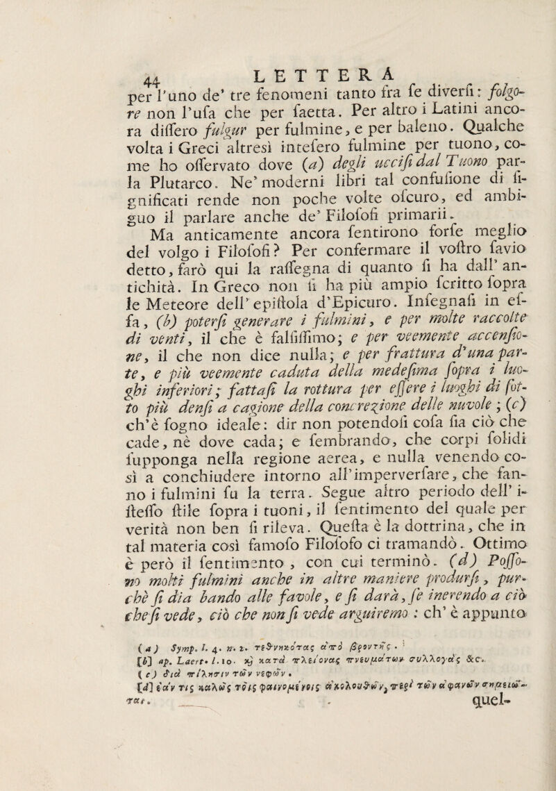 per l’uno de’ tre fenomeni tanto ira fe diverti: folgo¬ re non l’ufa che per faetta. Per altro 1 Latini anco¬ ra di (fero fulgur per fulminea e per baleno. Qualche volta i Greci altresì intefero fulmine per tuono, co¬ me ho oifervato dove (a) degli uccifidal Tuono par¬ la Plutarco. Ne’moderni libri tal confusone di li¬ gnificati rende non poche volte olcuro, ed ambi¬ guo il parlare anche de’Filololi primarii. Ma anticamente ancora fentirono forfè meglio del volgo i Filofofi ? Per confermare il voltro favio detto, farò qui la ralfegna di quanto fi ha dal! an¬ tichità. In Greco non li ha più ampio fcritto fopra le Meteore dell’ epiftola d’Epicuro. Infegnafi in ef- fa, (b) poterfi generare i fulmini, e per molte raccolte di venti, il che è falfiffimo; e per veemente accendi¬ ne, il che non dice nulla; e per frattura d'una par¬ te, e più veemente caduta della medefima fopra i luo¬ ghi inferiori; fattajì la rottura per e fere t luoghi di fot¬ to piu denfi a cagione della concrezione delle nuvole ; (c) eh’è fogno ideale: dir non potendoli cofa lia ciò che cade, nè dove cada; e fembrando, che corpi folidi fupponga nella regione aerea, e nulla venendo co¬ sì a conchiudere intorno all’ imperverfare, che fan¬ no i fulmini fu la terra. Segue altro periodo dell’ i- Itelfo Itile fopra i tuoni, il fentimento dei quale per verità non ben fi rileva. Quella è la dottrina, che in tal materia così famofo Filofofo ci tramandò. Ottimo è però il fentimento , con cui terminò, (d) Poffo- wo moki fulmini anche in altre maniere^ produrft, pur¬ ché fi dia bando alle favole, e fi darà, fe inerendo a ci» che fi vede, ciò che non fi vede arguiremo : eh’ è appunto (a) Symp. /. 4. ». r. TiS-vmórct ; a Va' fìfovrfi*; . ap. Laert»l-io- xj v.<xrà 'tr'kuovoup irvsvfxctruv- evWoydg { c) Atei wi\nertv redv vetpoov . IX) ioiv rt$ r 91$ (puiyoftiMlS tuv a<petvvv v.nptLoìf* - c^uel-