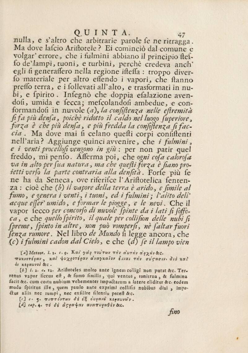 nulla, e scaltro che arbitrarie parole fe ne ritragga. Ma dove lafcio Arinotele ? Ei cominciò dal comune e volgar’ errore, che i fulmini abbiano il principio llef- fo de’lampi, tuoni, e turbini, perchè credeva anclV egli fi generalfero nella regione iltelfa : troppo diver- fo materiale per altro elfendo i vapori, che Hanno prelfo terra, e i follevati alTalto, e trasformati in nu¬ bi, e fpirito . Infegnò che doppia efalazione aven¬ doli, umida e fecca; mefcolandofi ambedue, e con¬ formandoli in nuvole (a)> la confidenza nelle eftremità fifa a più denfia, poiché ridotto il caldo nel luoqo fiuperiore, fir^a è che più denfa, e piu fredda la confidenza fi fac¬ cia . Ma dove mai fi celano quelli corpi confidenti nelTaria? Aggiunge quinci avvenire, che i fulmini , e i ventiproc e llofi vengono in giù : per non patir quel freddo, mi penfo. Afferma poi, che ogni cofia calorofa va in alto per fina natura, ma che quefiti forza è fiano pro¬ ietti verfo la parte contraria alla denfità. Forfè più fe ne ha da Seneca, ove riferifce TArillotelica Temen¬ za : cioè che (b) il vapore della terra è arido, e filmile al fumo, e genera i venti-, ì tuoni, ed i fulmini ; l'alito dell* acque effief umido, e formar le piogge, e le nevi. Che il vapor fecco per concorfio di nuvole fipinte da i lati fi fio fic¬ ca y e che quello fpirito, il quale per collifion delle nubi fi fpreme, fipinto in altre, non può romperfi, né fialiar fuori fenza rumore. Nel libro de Mundo fi legge ancora, che (c) i fulmini cadon dal Cielo, e che (d) fé il lampo vien Meteot. /. 2* c. g» Kdi' <yd(> roCruv rn'v auriìv fruivo? a. v , %aì orsfctv ctvwyzctìov irvui rtìv zeli* V! Xtquuvoì &C . [b] l. 2. r. i2. Ariftoteles multo ante ignem colligi non putat &c. Ter- fenus vapor fìccus eft , & fumo fimilis , qui ventos, tonitrua , & fulmina facit &c. cum coitu nubium vehementer iinpaUarum a iatere eliditnr &c. eodem modo fpìritus ille, quem paulo ante exprimi collifis nybibus dixi , impa° lìus aliis nec rumpi 3 nec exflire flentio poteft &c. [O c • 5. nrifr? órruv é'è e’f òut>av£ xsfauvuy . [J] eap, 4, to' Ci ayctirugv&sy &c» firn